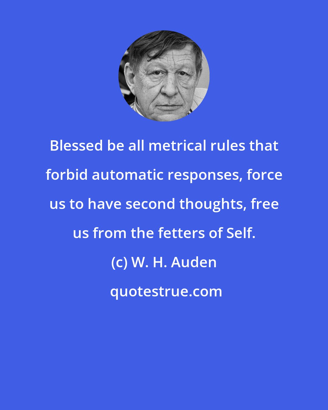 W. H. Auden: Blessed be all metrical rules that forbid automatic responses, force us to have second thoughts, free us from the fetters of Self.