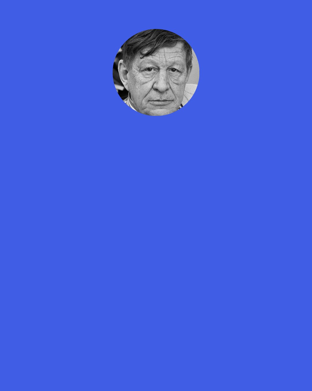 W. H. Auden: But if a stranger in the train asks me my occupation, I never answer "writer" for fear that he may go on to ask me what I write, and to answer "poetry" would embarrass us both, for we both know that nobody can earn a living simply by writing poetry.