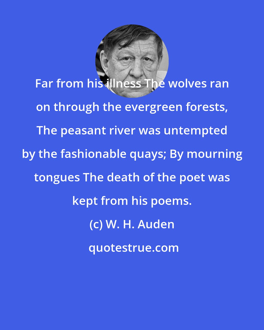 W. H. Auden: Far from his illness The wolves ran on through the evergreen forests, The peasant river was untempted by the fashionable quays; By mourning tongues The death of the poet was kept from his poems.