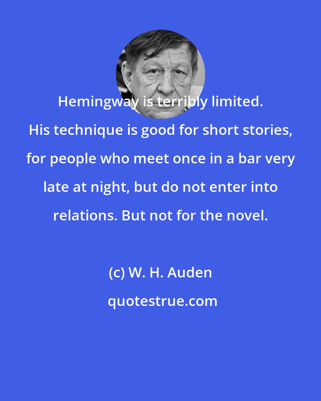 W. H. Auden: Hemingway is terribly limited. His technique is good for short stories, for people who meet once in a bar very late at night, but do not enter into relations. But not for the novel.