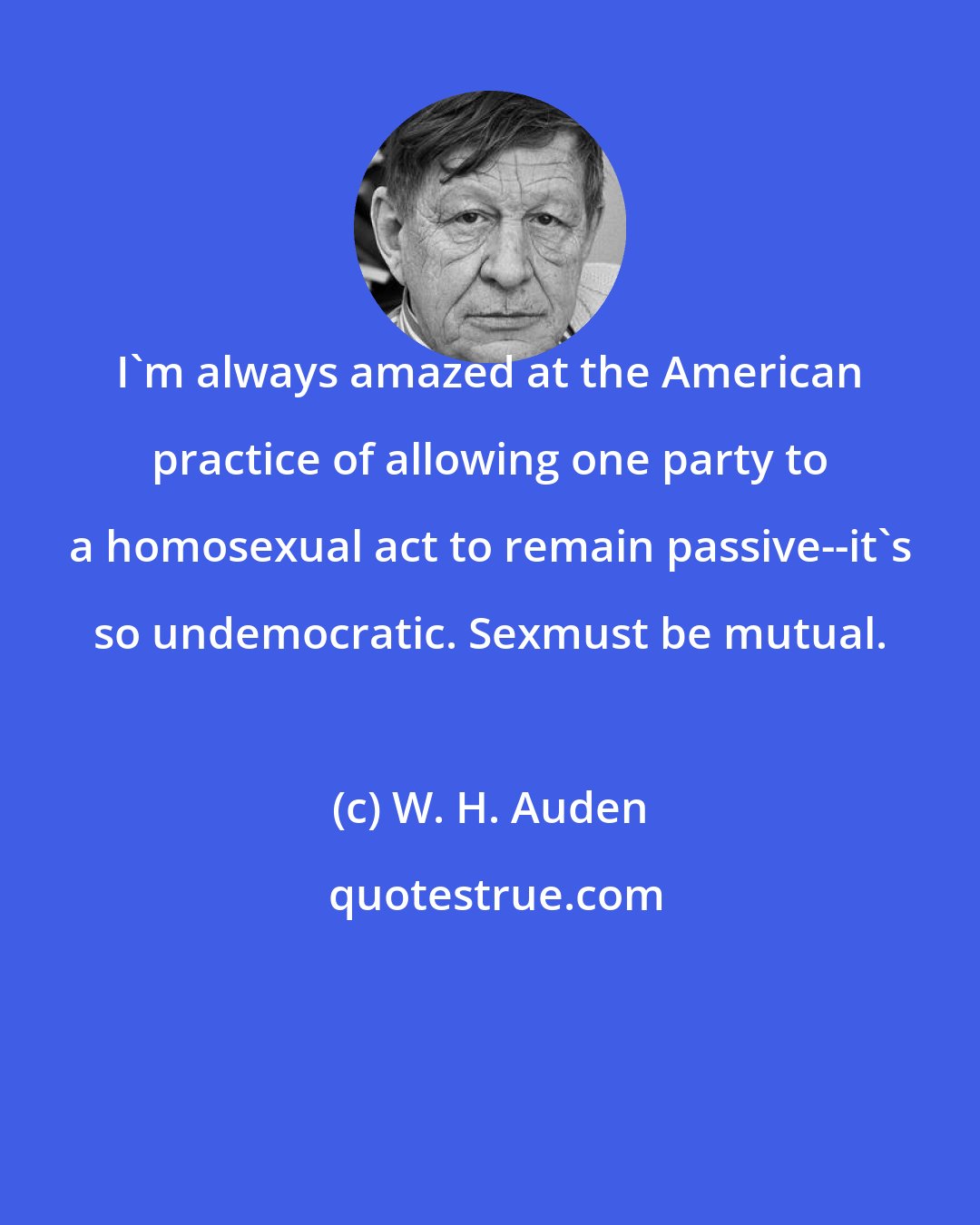 W. H. Auden: I'm always amazed at the American practice of allowing one party to a homosexual act to remain passive--it's so undemocratic. Sexmust be mutual.