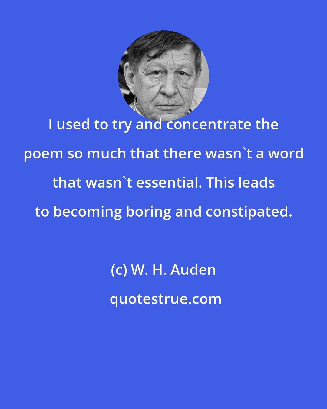 W. H. Auden: I used to try and concentrate the poem so much that there wasn't a word that wasn't essential. This leads to becoming boring and constipated.