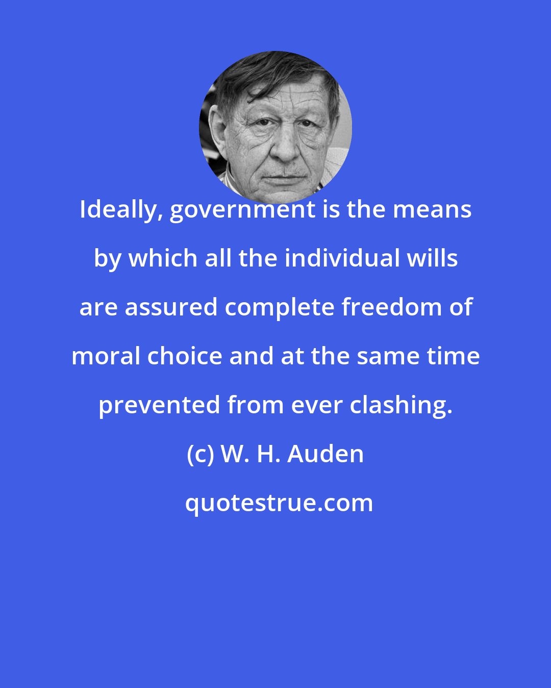 W. H. Auden: Ideally, government is the means by which all the individual wills are assured complete freedom of moral choice and at the same time prevented from ever clashing.