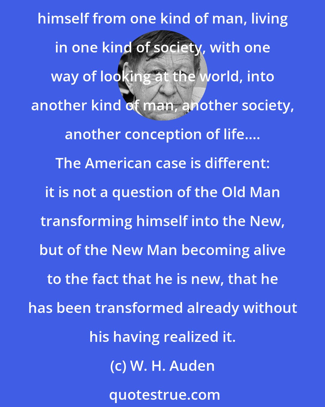 W. H. Auden: If we apply the term revolution to what happened in North America between 1776 and 1829, it has a special meaning. Normally, the word describes the process by which man transforms himself from one kind of man, living in one kind of society, with one way of looking at the world, into another kind of man, another society, another conception of life.... The American case is different: it is not a question of the Old Man transforming himself into the New, but of the New Man becoming alive to the fact that he is new, that he has been transformed already without his having realized it.