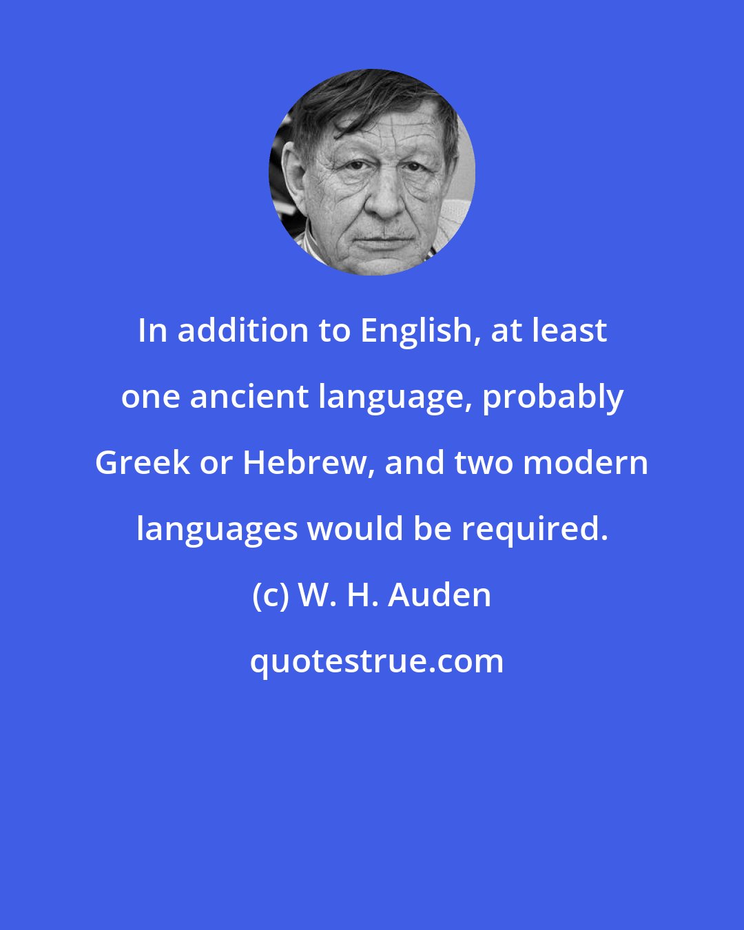 W. H. Auden: In addition to English, at least one ancient language, probably Greek or Hebrew, and two modern languages would be required.