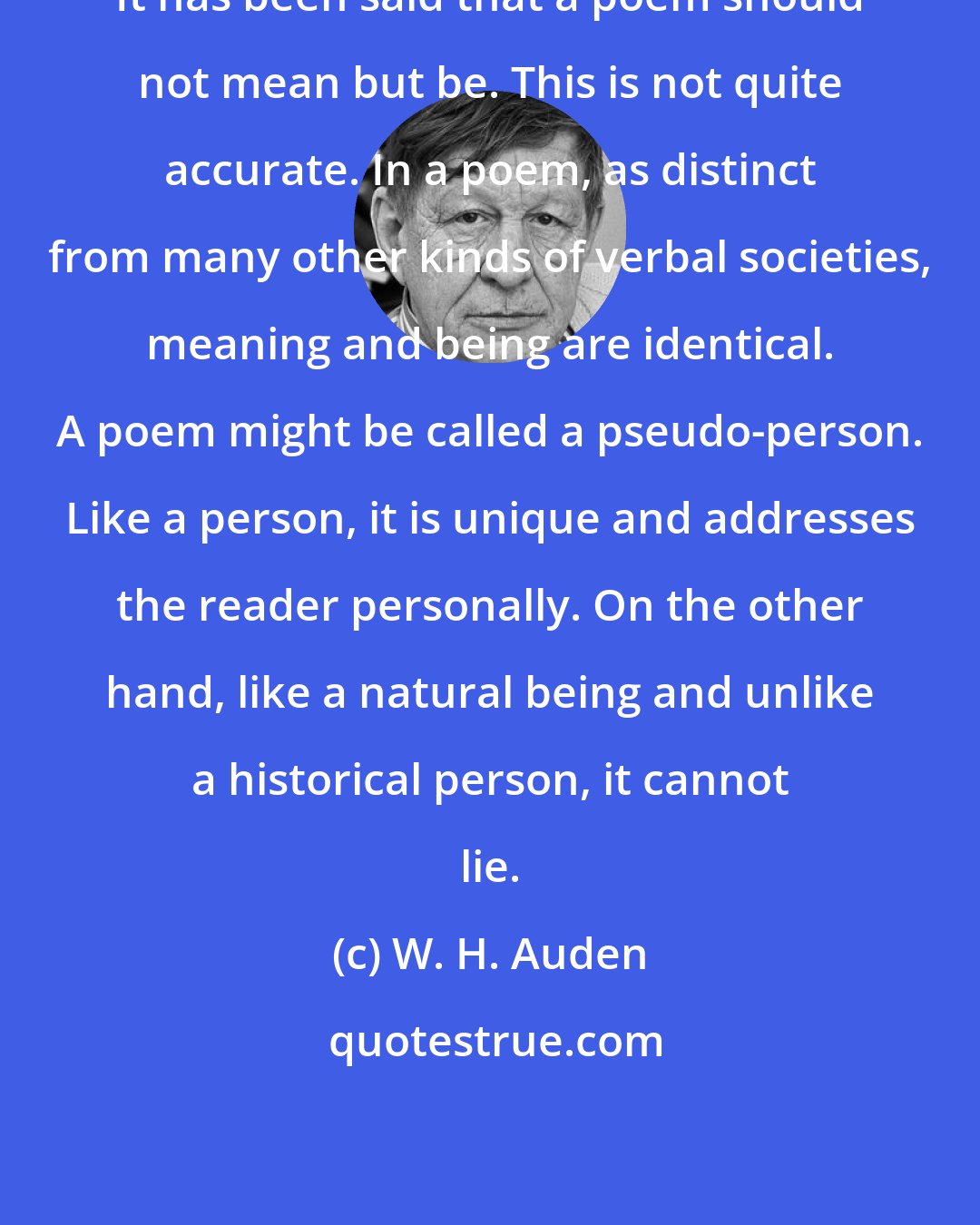 W. H. Auden: It has been said that a poem should not mean but be. This is not quite accurate. In a poem, as distinct from many other kinds of verbal societies, meaning and being are identical. A poem might be called a pseudo-person. Like a person, it is unique and addresses the reader personally. On the other hand, like a natural being and unlike a historical person, it cannot lie.