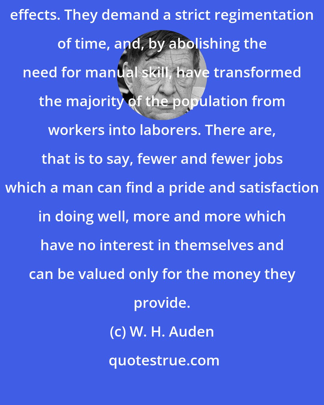 W. H. Auden: Machines have no political opinions, but they have profound political effects. They demand a strict regimentation of time, and, by abolishing the need for manual skill, have transformed the majority of the population from workers into laborers. There are, that is to say, fewer and fewer jobs which a man can find a pride and satisfaction in doing well, more and more which have no interest in themselves and can be valued only for the money they provide.