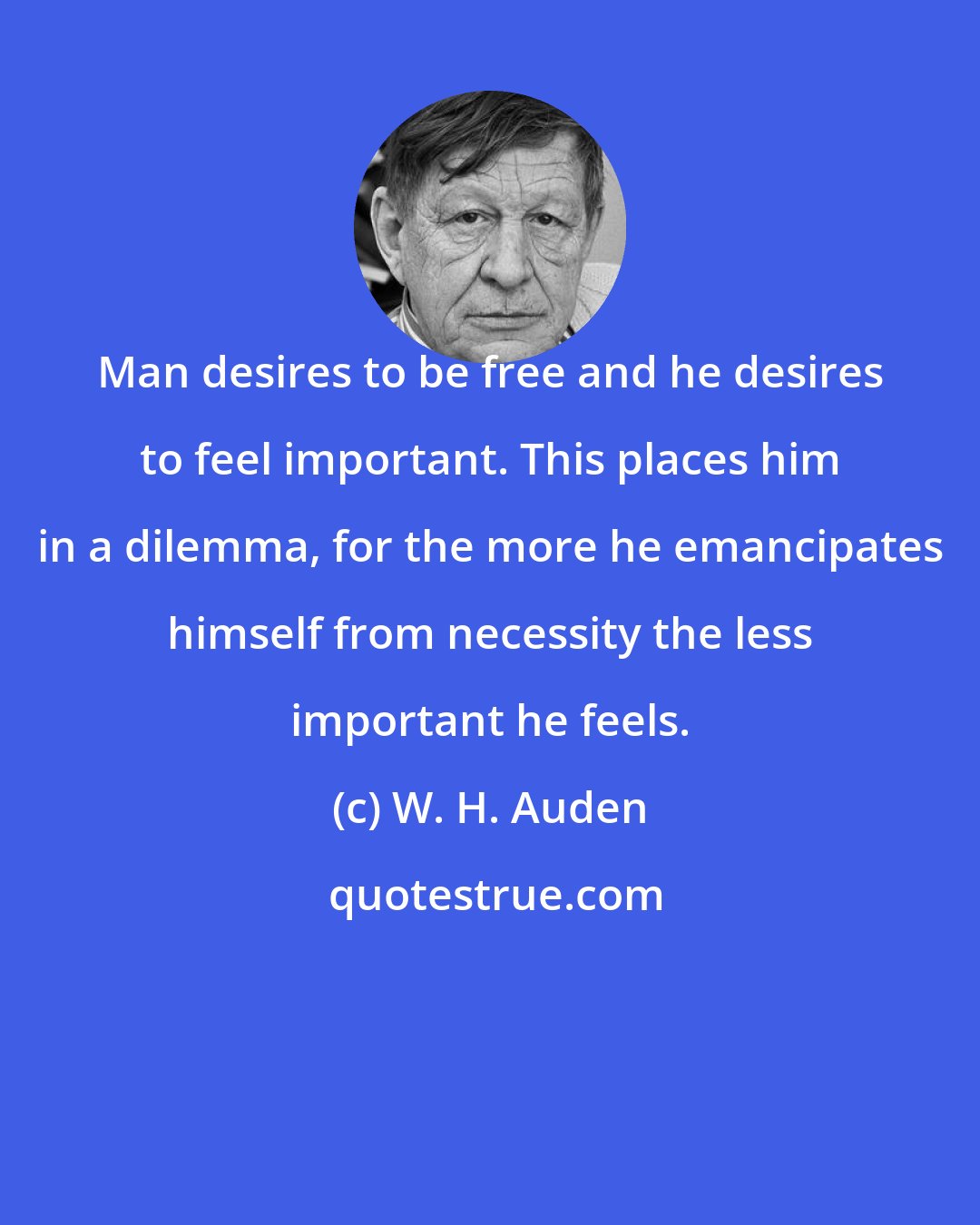 W. H. Auden: Man desires to be free and he desires to feel important. This places him in a dilemma, for the more he emancipates himself from necessity the less important he feels.