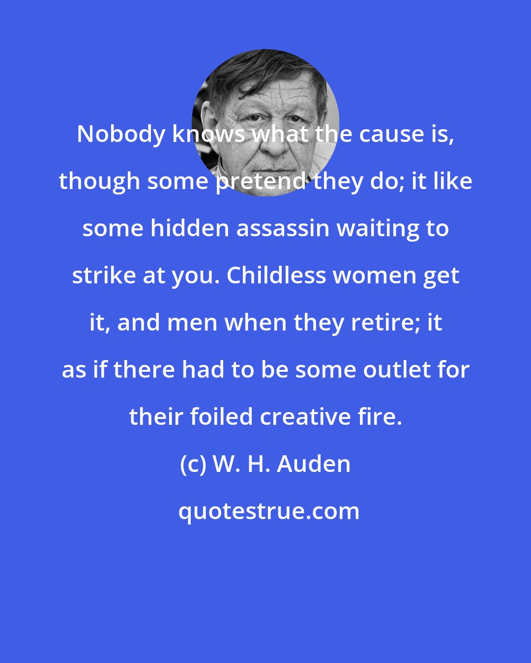 W. H. Auden: Nobody knows what the cause is, though some pretend they do; it like some hidden assassin waiting to strike at you. Childless women get it, and men when they retire; it as if there had to be some outlet for their foiled creative fire.