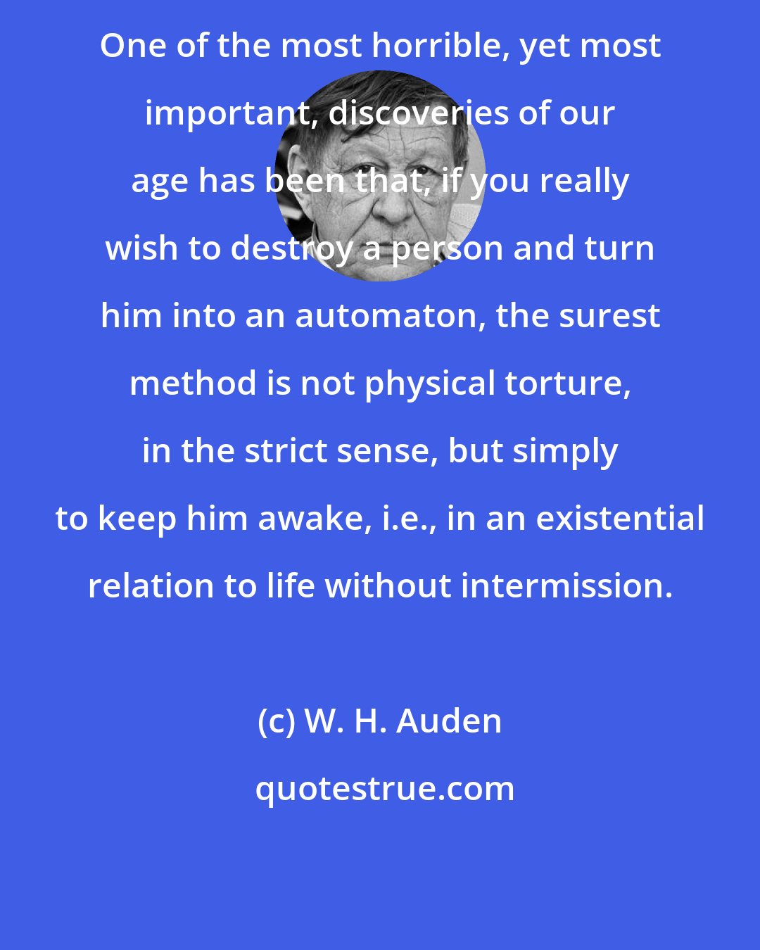 W. H. Auden: One of the most horrible, yet most important, discoveries of our age has been that, if you really wish to destroy a person and turn him into an automaton, the surest method is not physical torture, in the strict sense, but simply to keep him awake, i.e., in an existential relation to life without intermission.