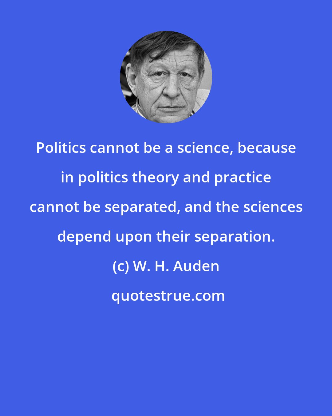W. H. Auden: Politics cannot be a science, because in politics theory and practice cannot be separated, and the sciences depend upon their separation.