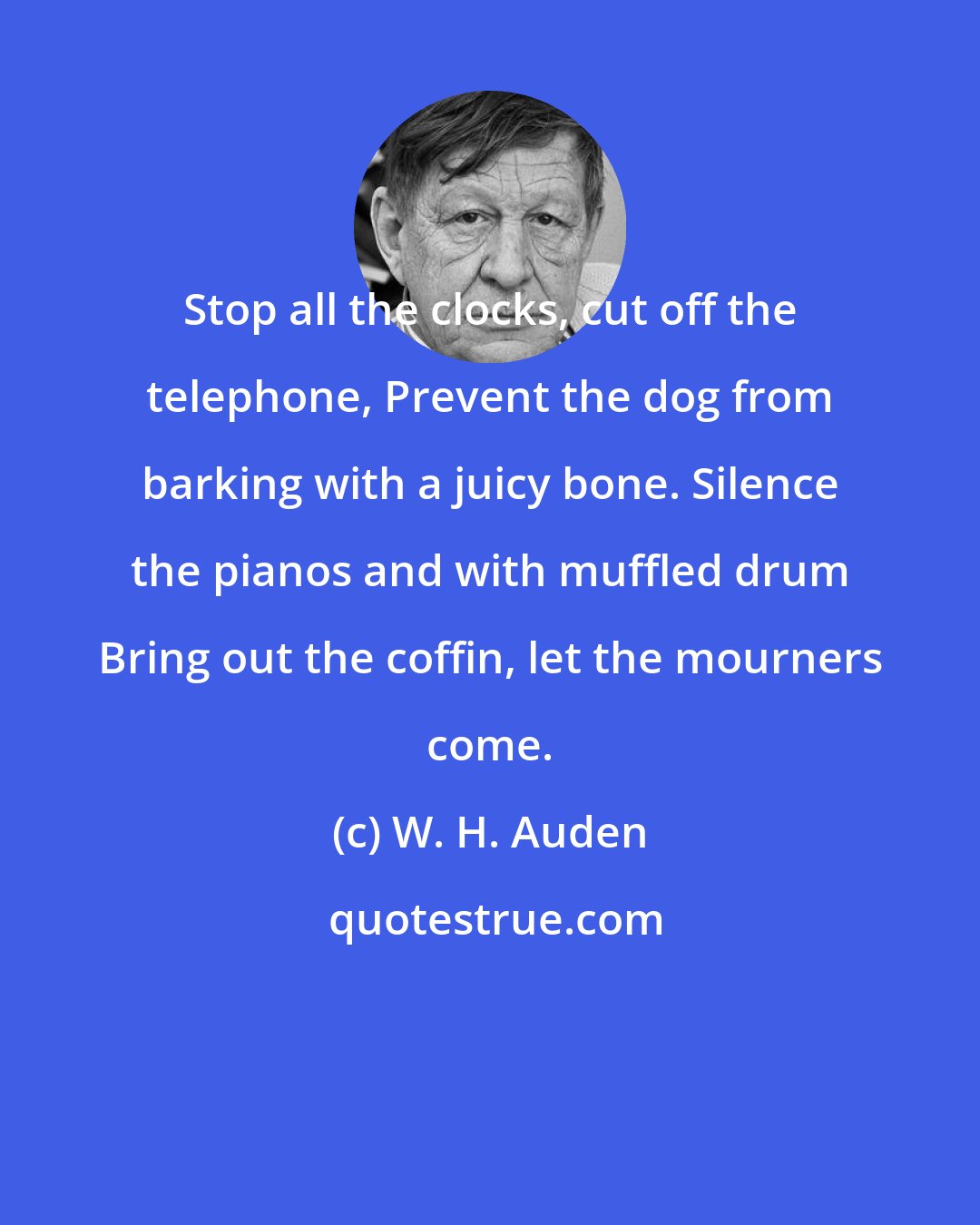 W. H. Auden: Stop all the clocks, cut off the telephone, Prevent the dog from barking with a juicy bone. Silence the pianos and with muffled drum Bring out the coffin, let the mourners come.