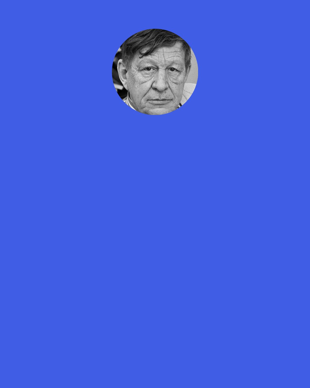 W. H. Auden: The condition of mankind is, and always has been, so miserable and depraved that, if anyone were to say to the poet: "For God's sake stop singing and do something useful like putting on the kettle or fetching bandages," what just reason could he give for refusing?