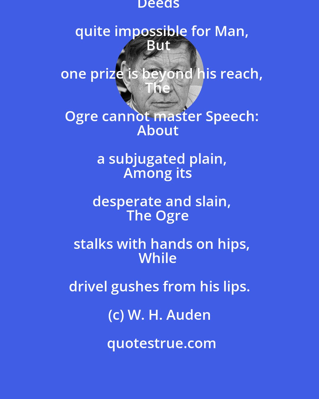 W. H. Auden: The Ogre does what ogres can,
Deeds quite impossible for Man,
But one prize is beyond his reach,
The Ogre cannot master Speech:
About a subjugated plain,
Among its desperate and slain,
The Ogre stalks with hands on hips,
While drivel gushes from his lips.