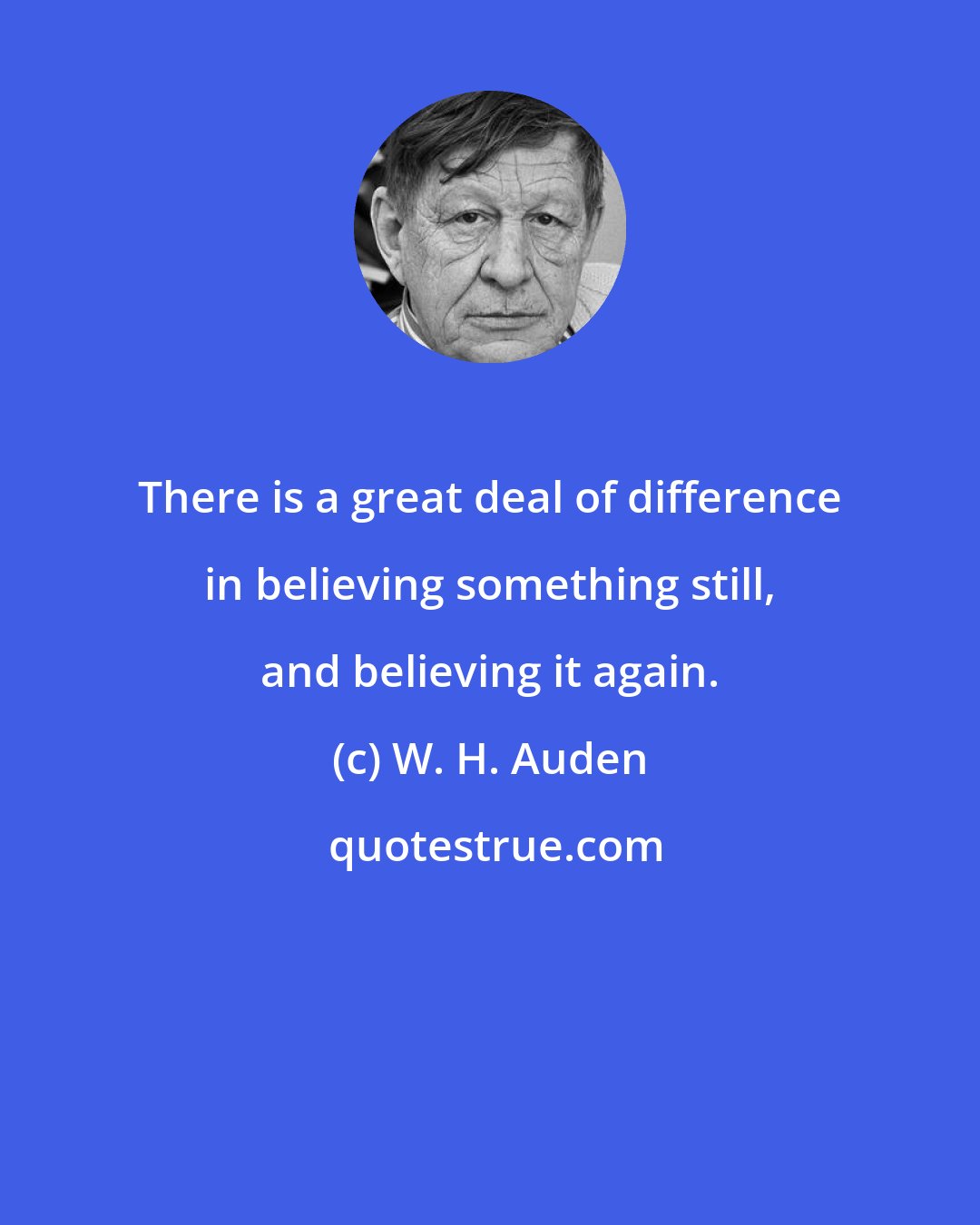 W. H. Auden: There is a great deal of difference in believing something still, and believing it again.