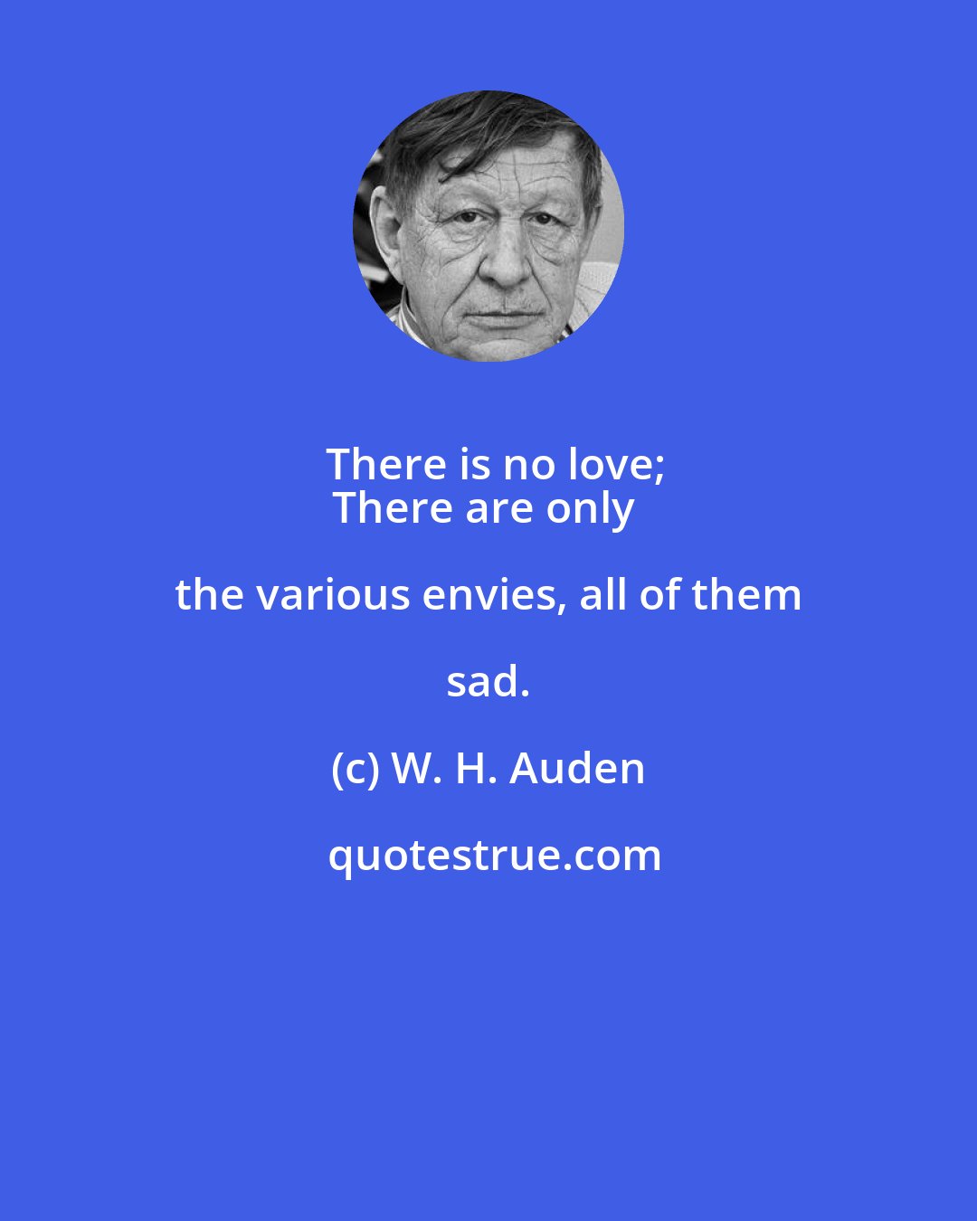 W. H. Auden: There is no love;
There are only the various envies, all of them sad.