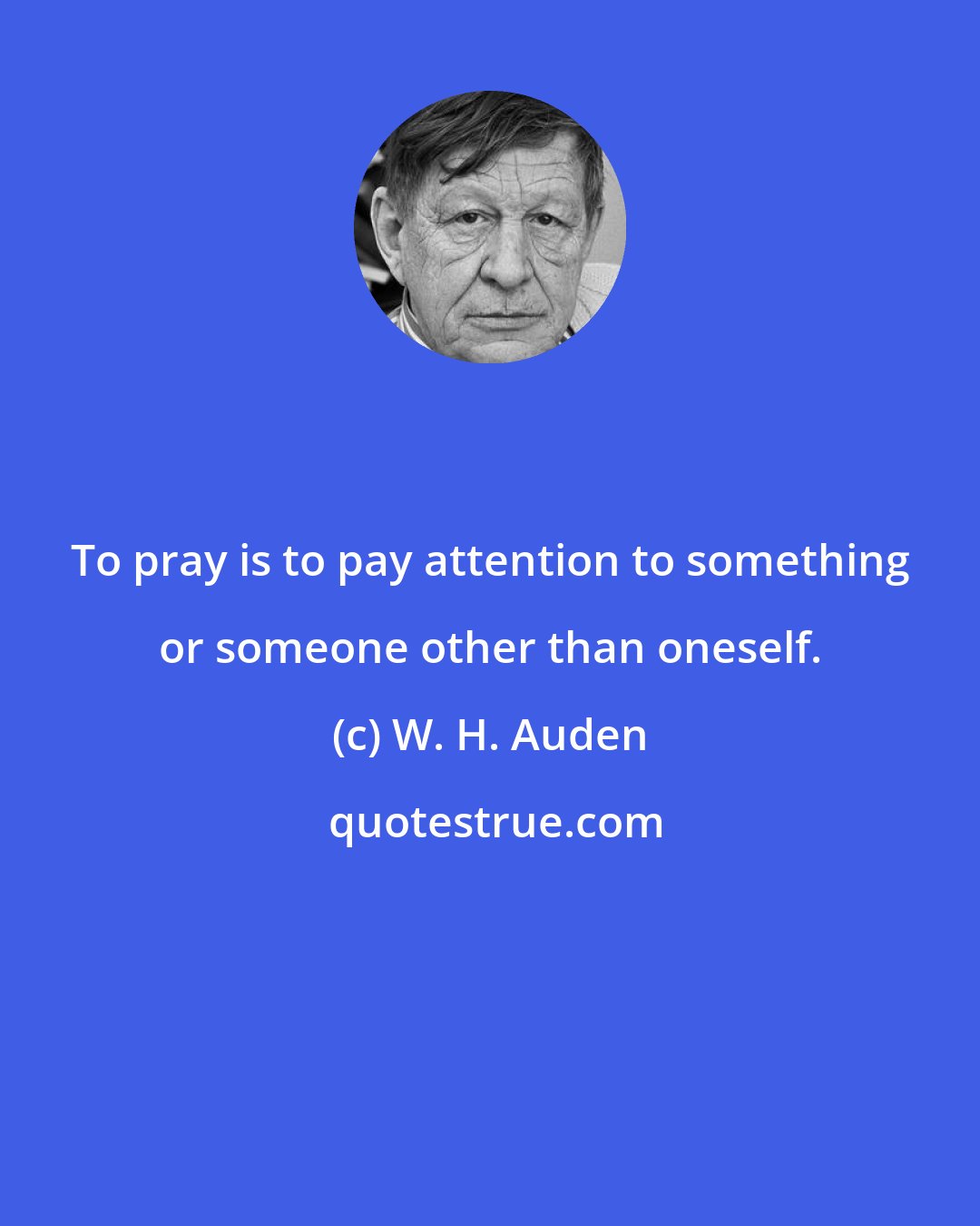 W. H. Auden: To pray is to pay attention to something or someone other than oneself.