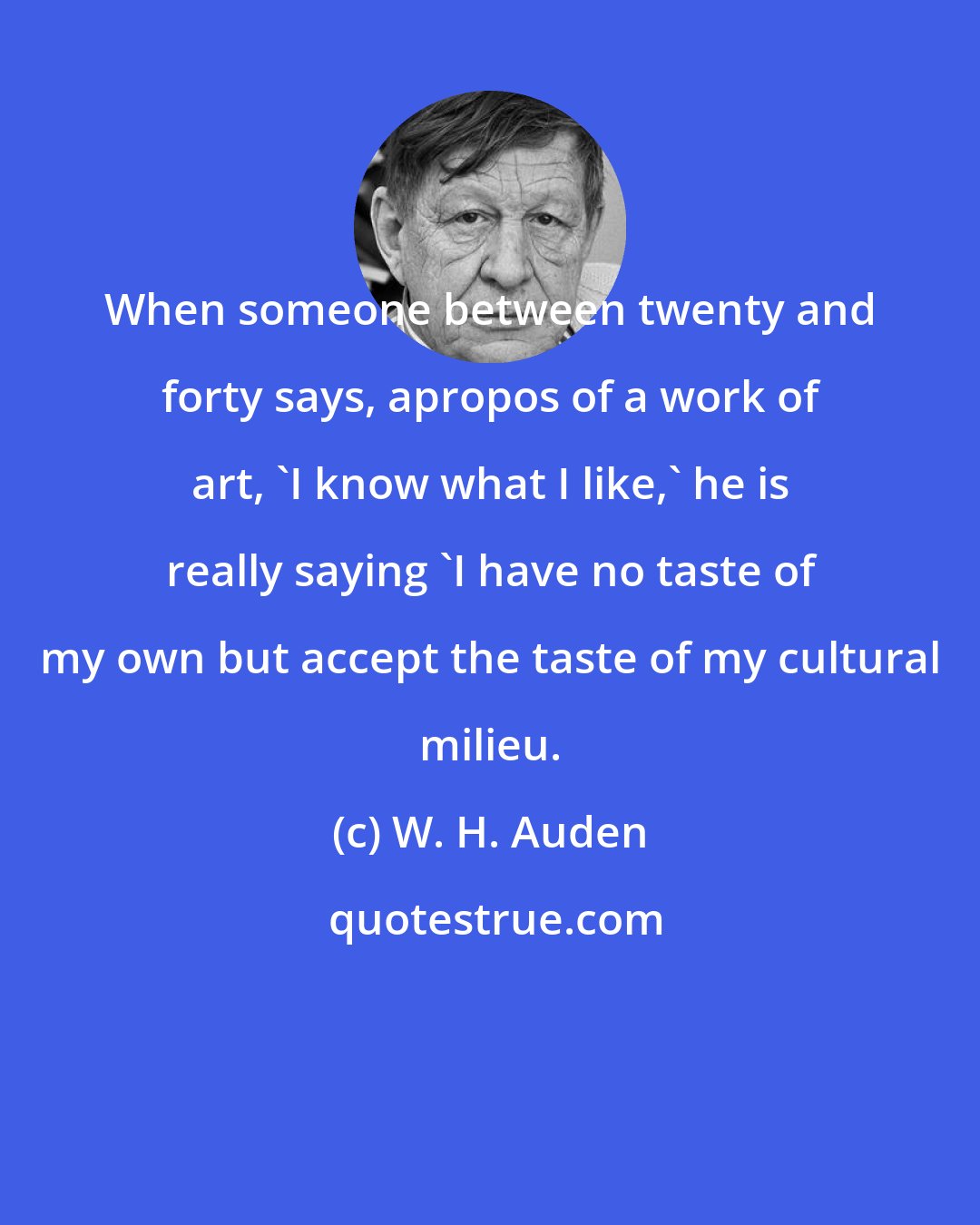 W. H. Auden: When someone between twenty and forty says, apropos of a work of art, 'I know what I like,' he is really saying 'I have no taste of my own but accept the taste of my cultural milieu.