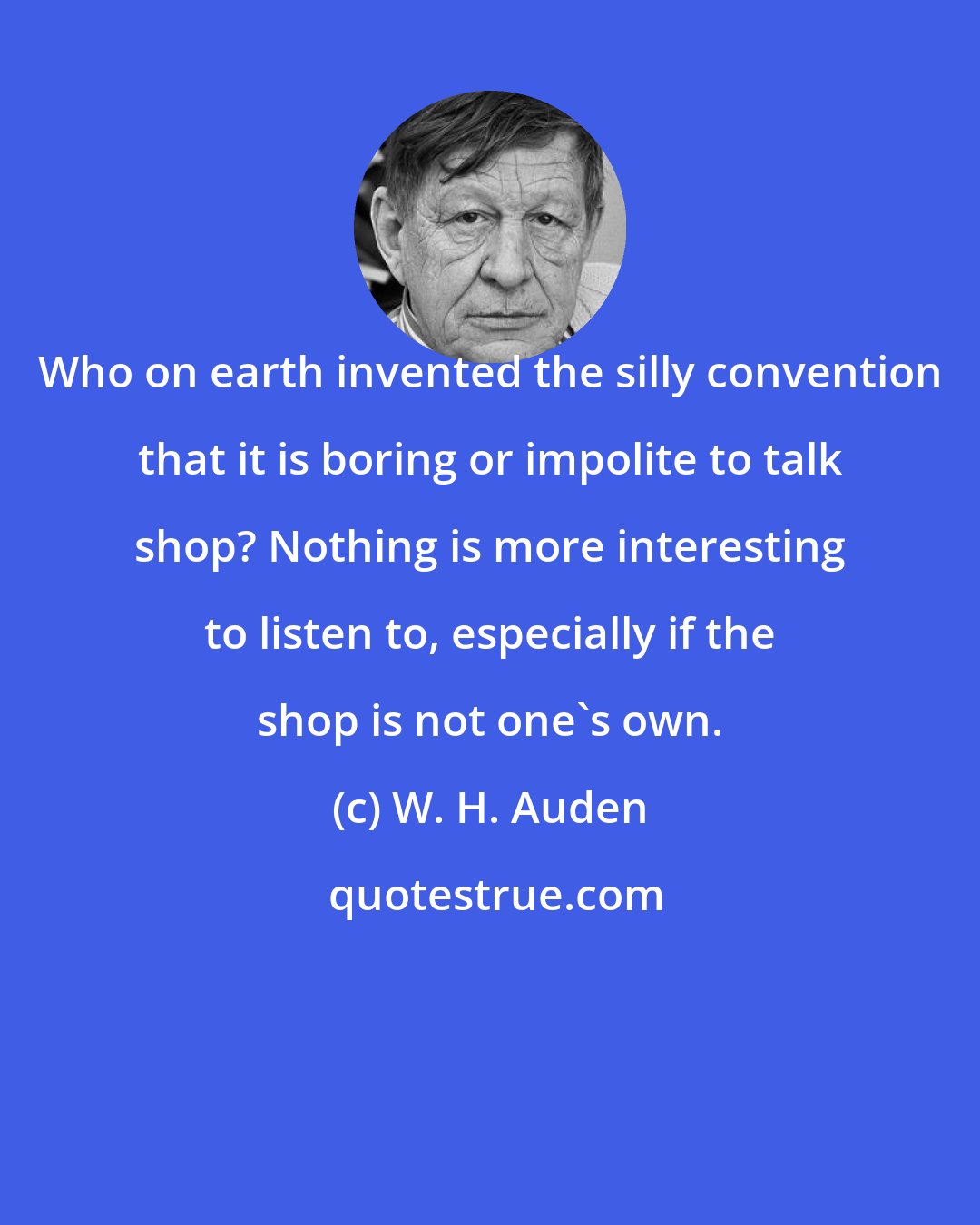 W. H. Auden: Who on earth invented the silly convention that it is boring or impolite to talk shop? Nothing is more interesting to listen to, especially if the shop is not one's own.