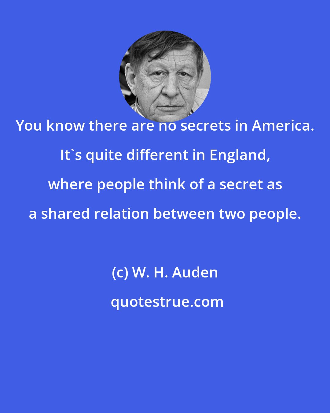 W. H. Auden: You know there are no secrets in America. It's quite different in England, where people think of a secret as a shared relation between two people.