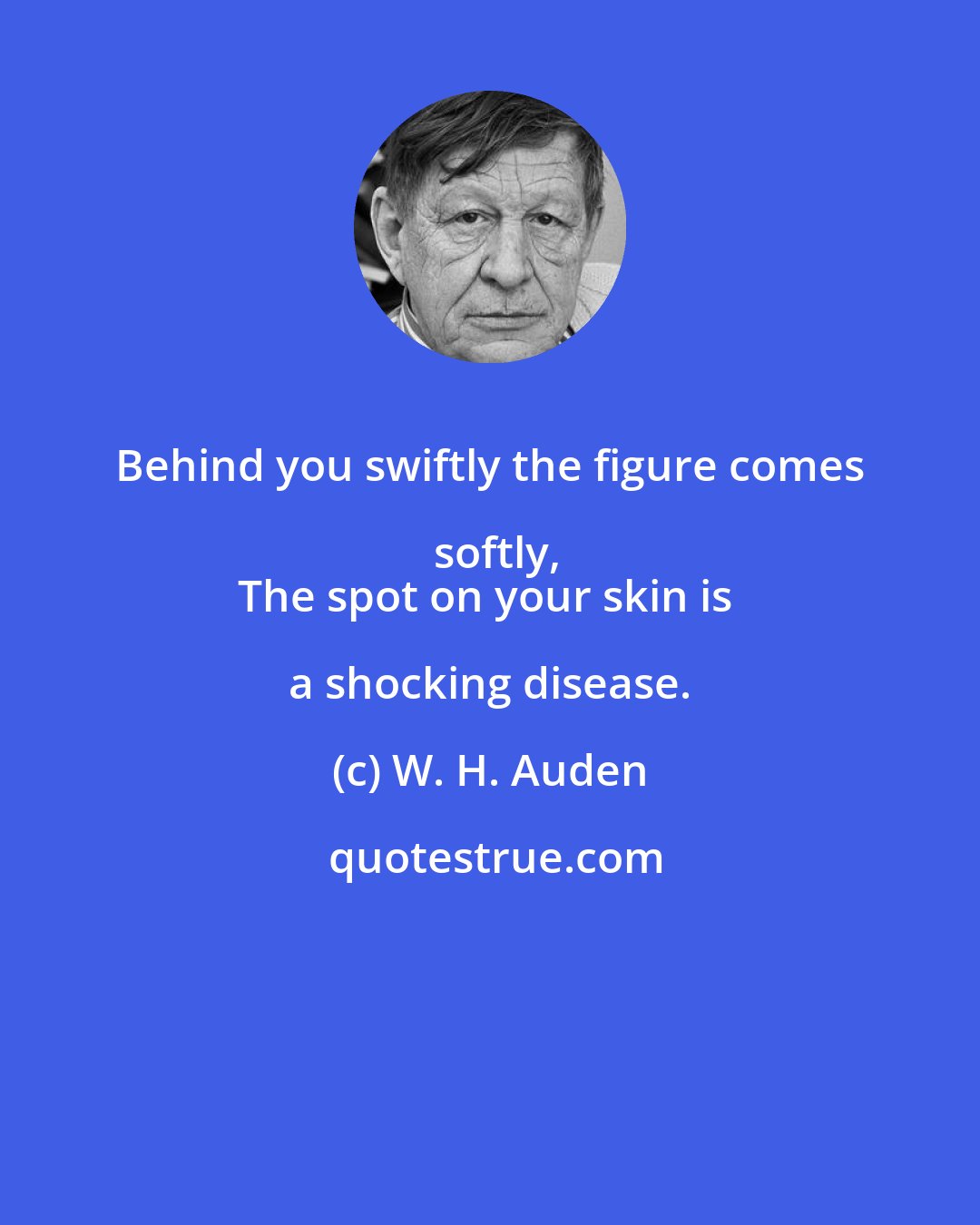 W. H. Auden: Behind you swiftly the figure comes softly,
The spot on your skin is a shocking disease.