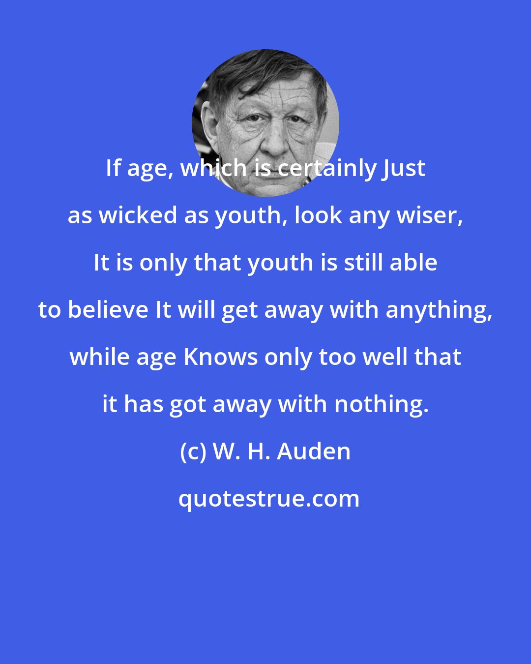 W. H. Auden: If age, which is certainly Just as wicked as youth, look any wiser, It is only that youth is still able to believe It will get away with anything, while age Knows only too well that it has got away with nothing.