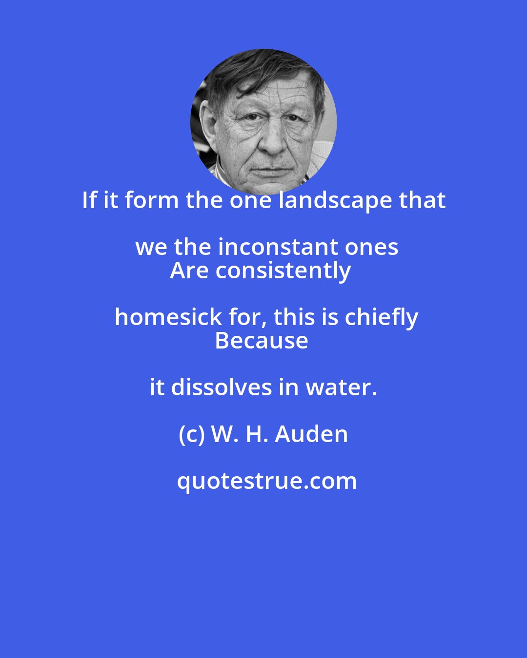 W. H. Auden: If it form the one landscape that we the inconstant ones
Are consistently homesick for, this is chiefly
Because it dissolves in water.