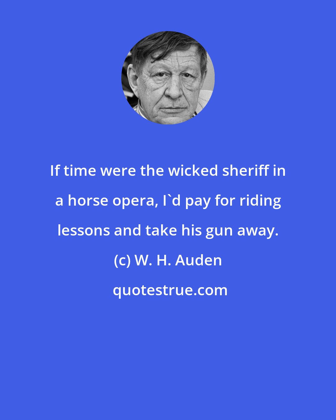 W. H. Auden: If time were the wicked sheriff in a horse opera, I'd pay for riding lessons and take his gun away.