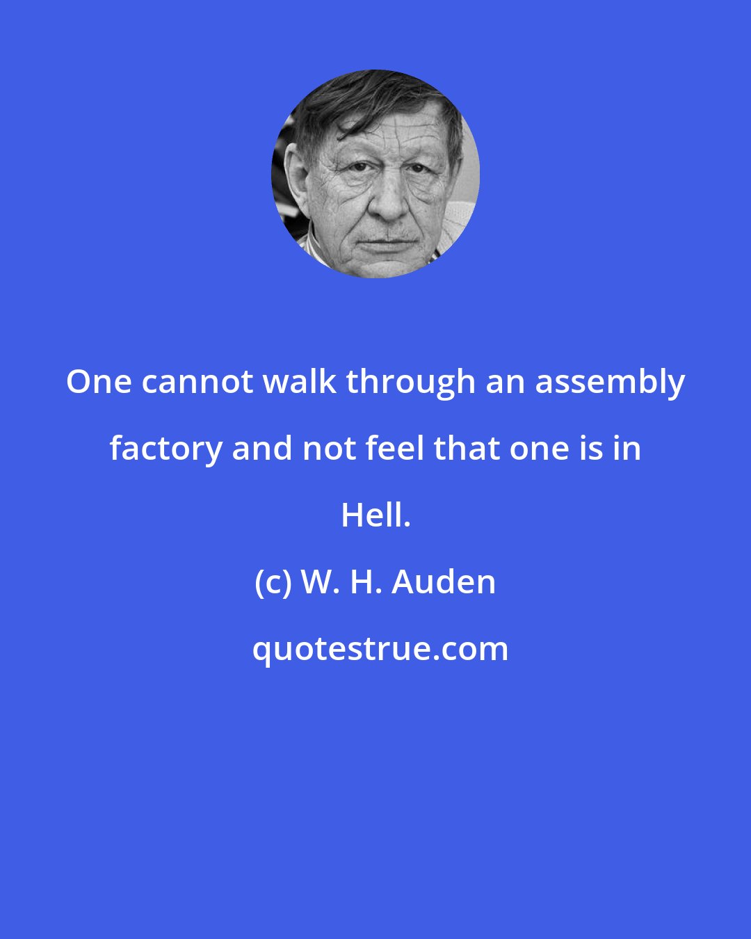 W. H. Auden: One cannot walk through an assembly factory and not feel that one is in Hell.