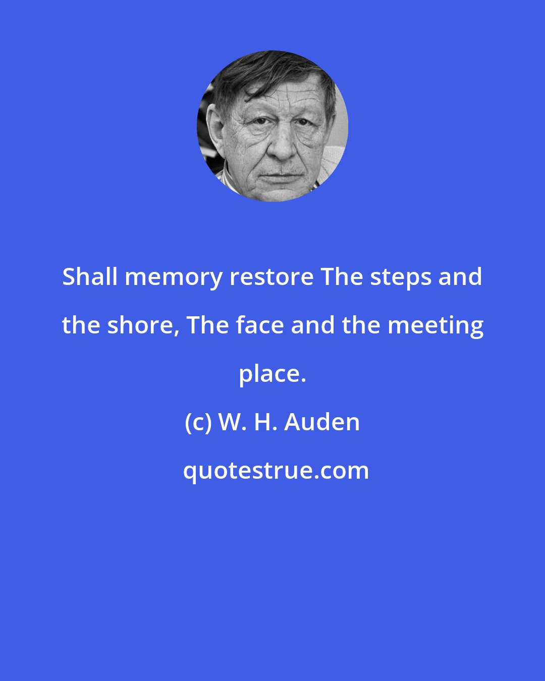 W. H. Auden: Shall memory restore The steps and the shore, The face and the meeting place.