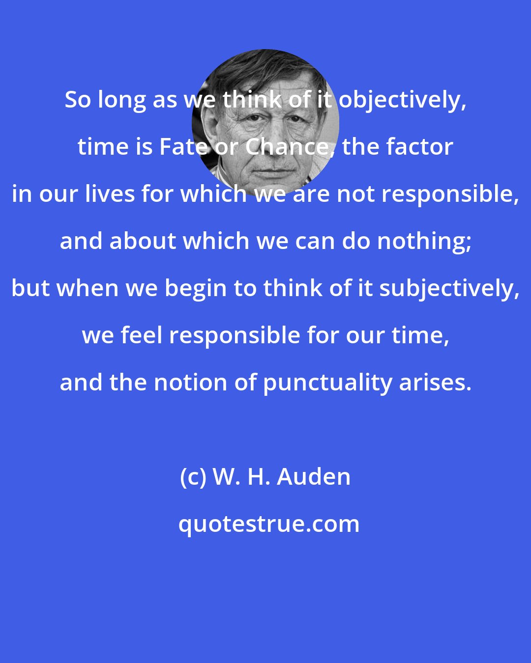 W. H. Auden: So long as we think of it objectively, time is Fate or Chance, the factor in our lives for which we are not responsible, and about which we can do nothing; but when we begin to think of it subjectively, we feel responsible for our time, and the notion of punctuality arises.