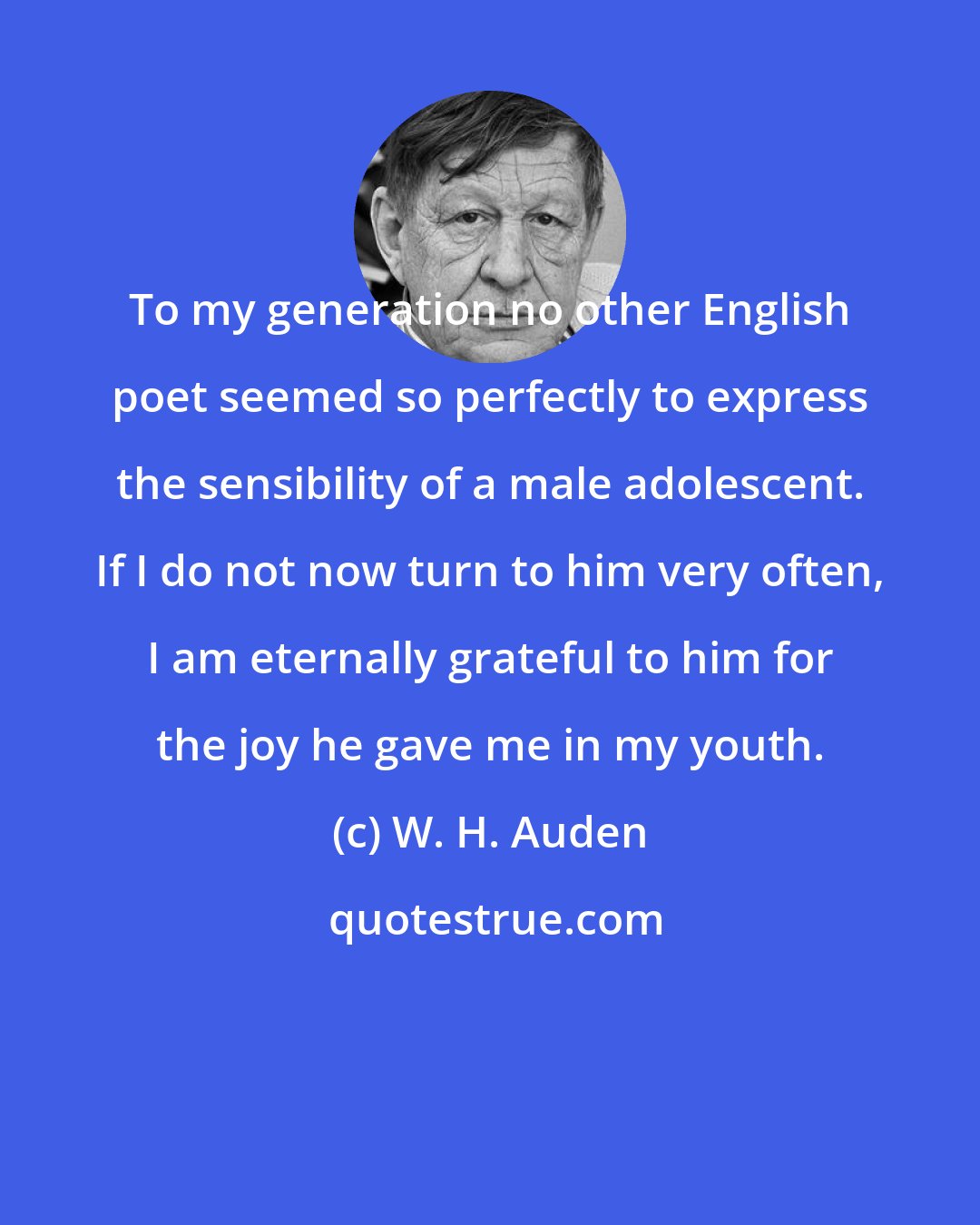 W. H. Auden: To my generation no other English poet seemed so perfectly to express the sensibility of a male adolescent. If I do not now turn to him very often, I am eternally grateful to him for the joy he gave me in my youth.