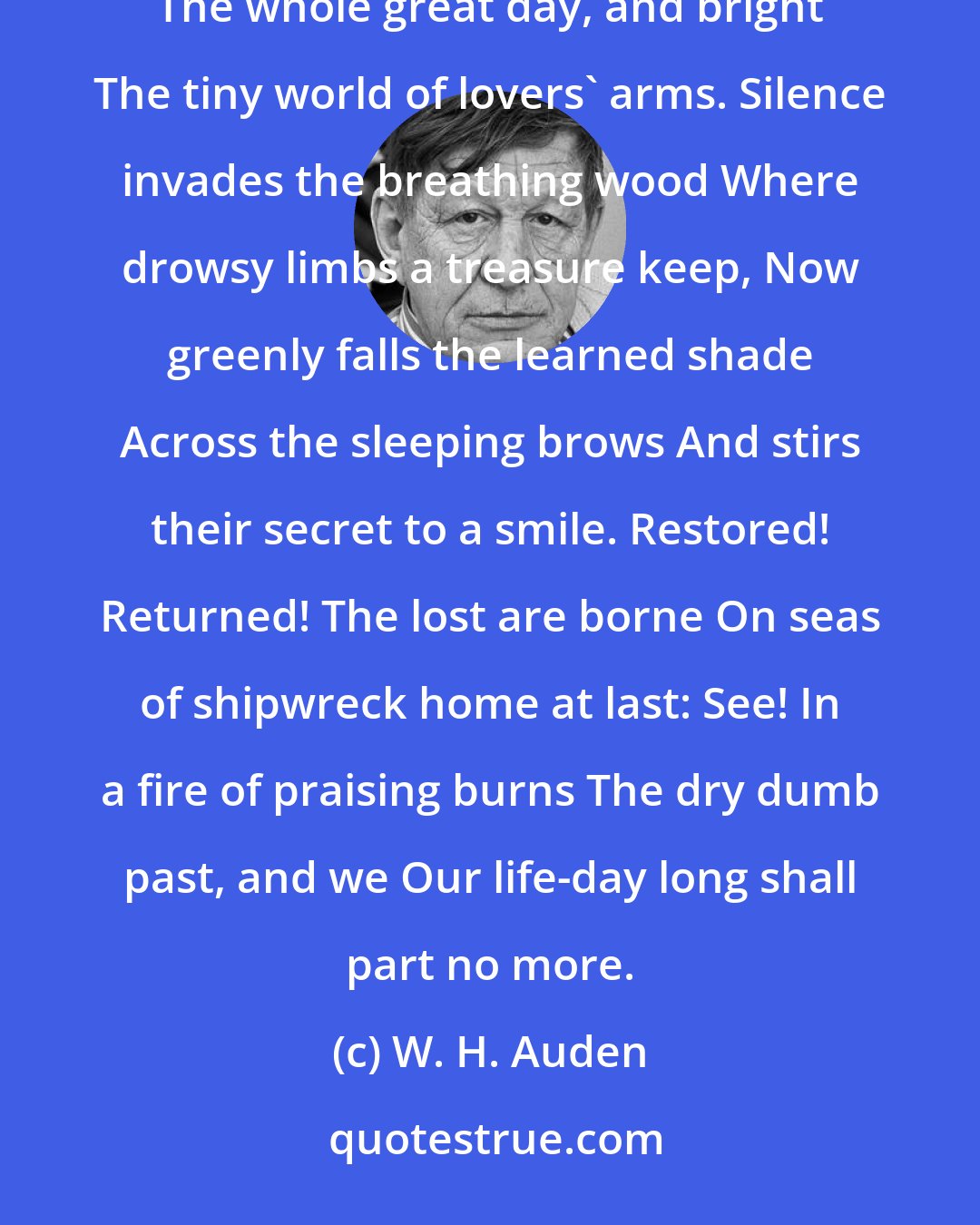 W. H. Auden: Warm are the still and lucky miles, White shores of longing stretch away, A light of recognition fills The whole great day, and bright The tiny world of lovers' arms. Silence invades the breathing wood Where drowsy limbs a treasure keep, Now greenly falls the learned shade Across the sleeping brows And stirs their secret to a smile. Restored! Returned! The lost are borne On seas of shipwreck home at last: See! In a fire of praising burns The dry dumb past, and we Our life-day long shall part no more.