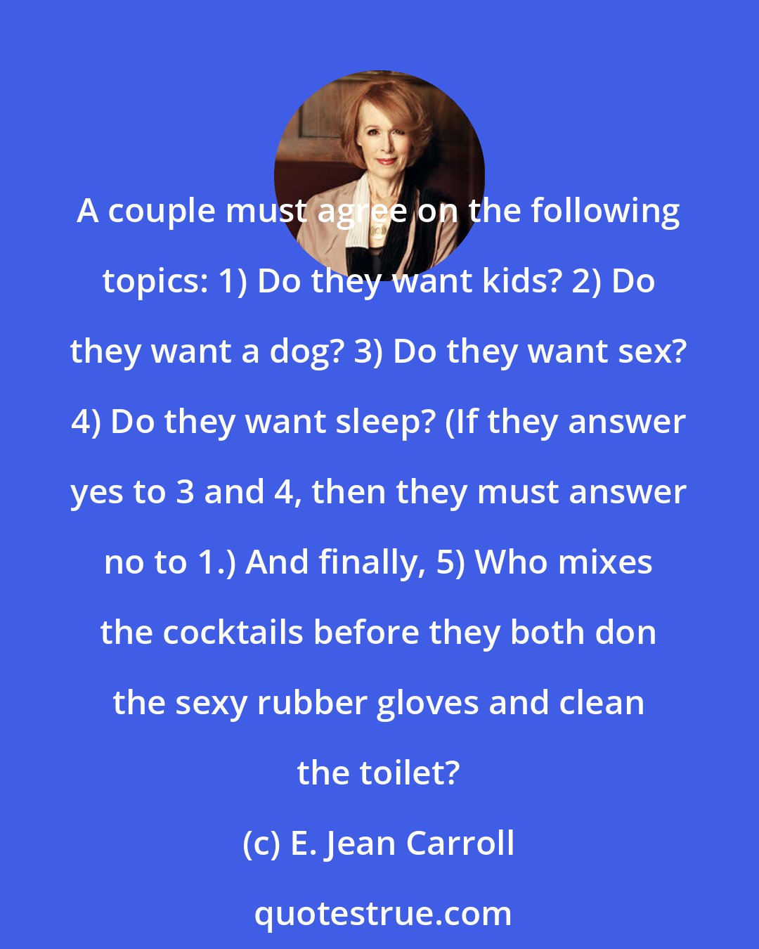 E. Jean Carroll: A couple must agree on the following topics: 1) Do they want kids? 2) Do they want a dog? 3) Do they want sex? 4) Do they want sleep? (If they answer yes to 3 and 4, then they must answer no to 1.) And finally, 5) Who mixes the cocktails before they both don the sexy rubber gloves and clean the toilet?