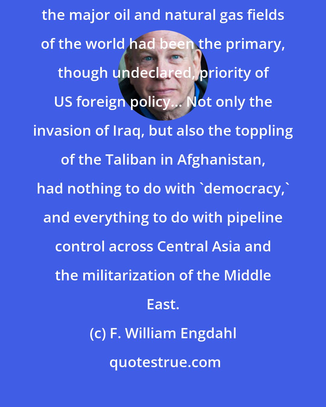 F. William Engdahl: Since the Bush-Cheney Administration took office in January 2001, controlling the major oil and natural gas fields of the world had been the primary, though undeclared, priority of US foreign policy... Not only the invasion of Iraq, but also the toppling of the Taliban in Afghanistan, had nothing to do with 'democracy,' and everything to do with pipeline control across Central Asia and the militarization of the Middle East.