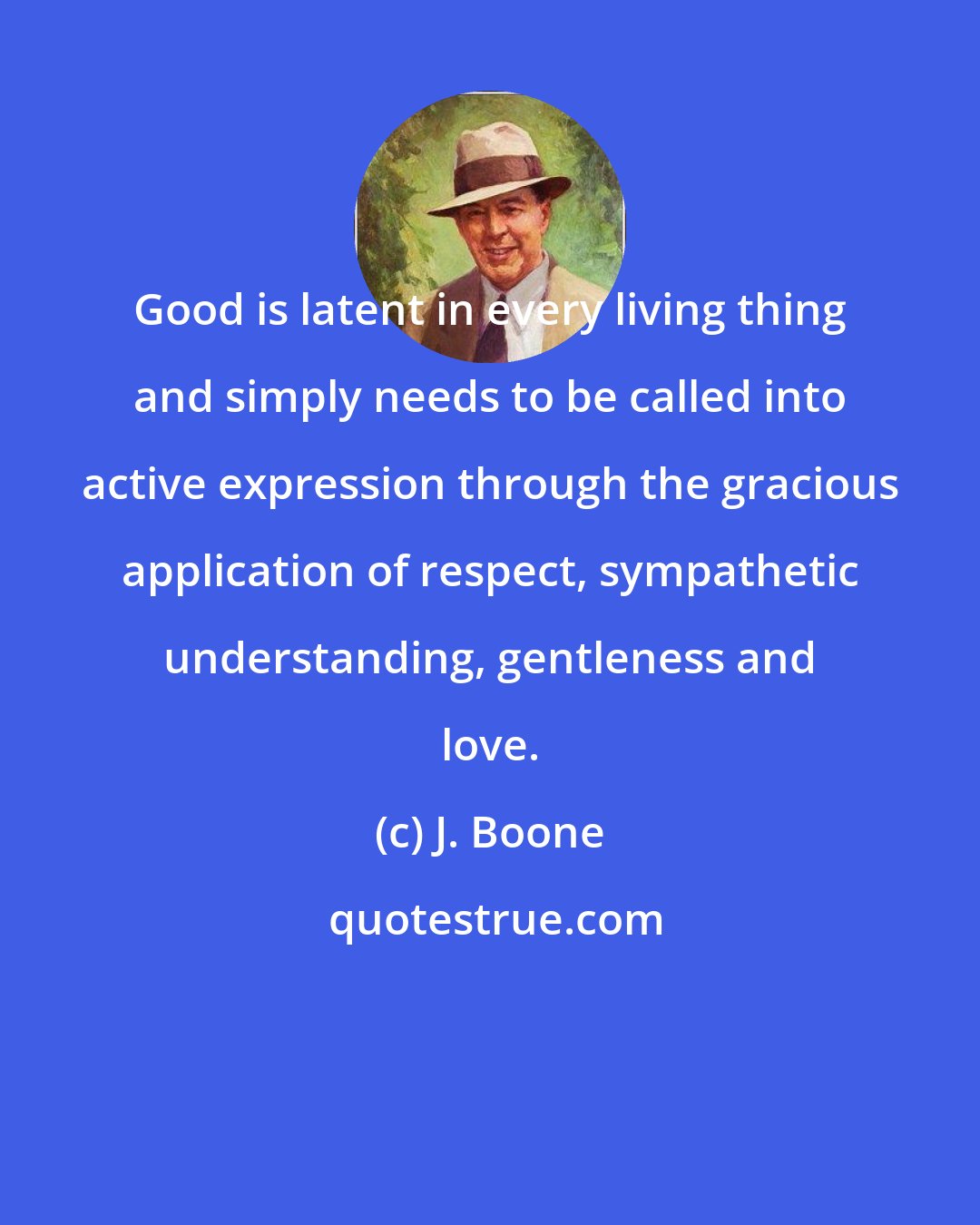 J. Boone: Good is latent in every living thing and simply needs to be called into active expression through the gracious application of respect, sympathetic understanding, gentleness and love.