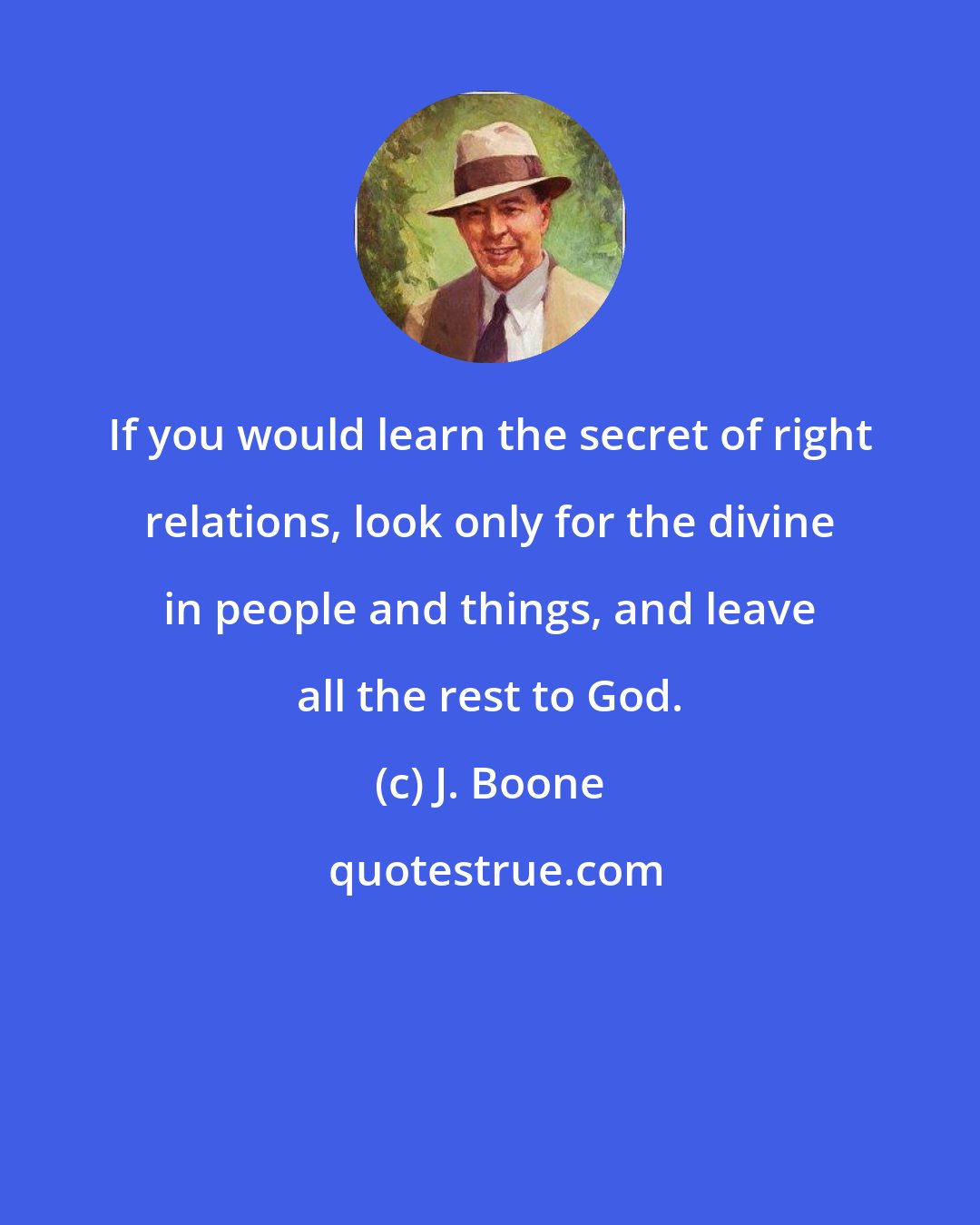 J. Boone: If you would learn the secret of right relations, look only for the divine in people and things, and leave all the rest to God.