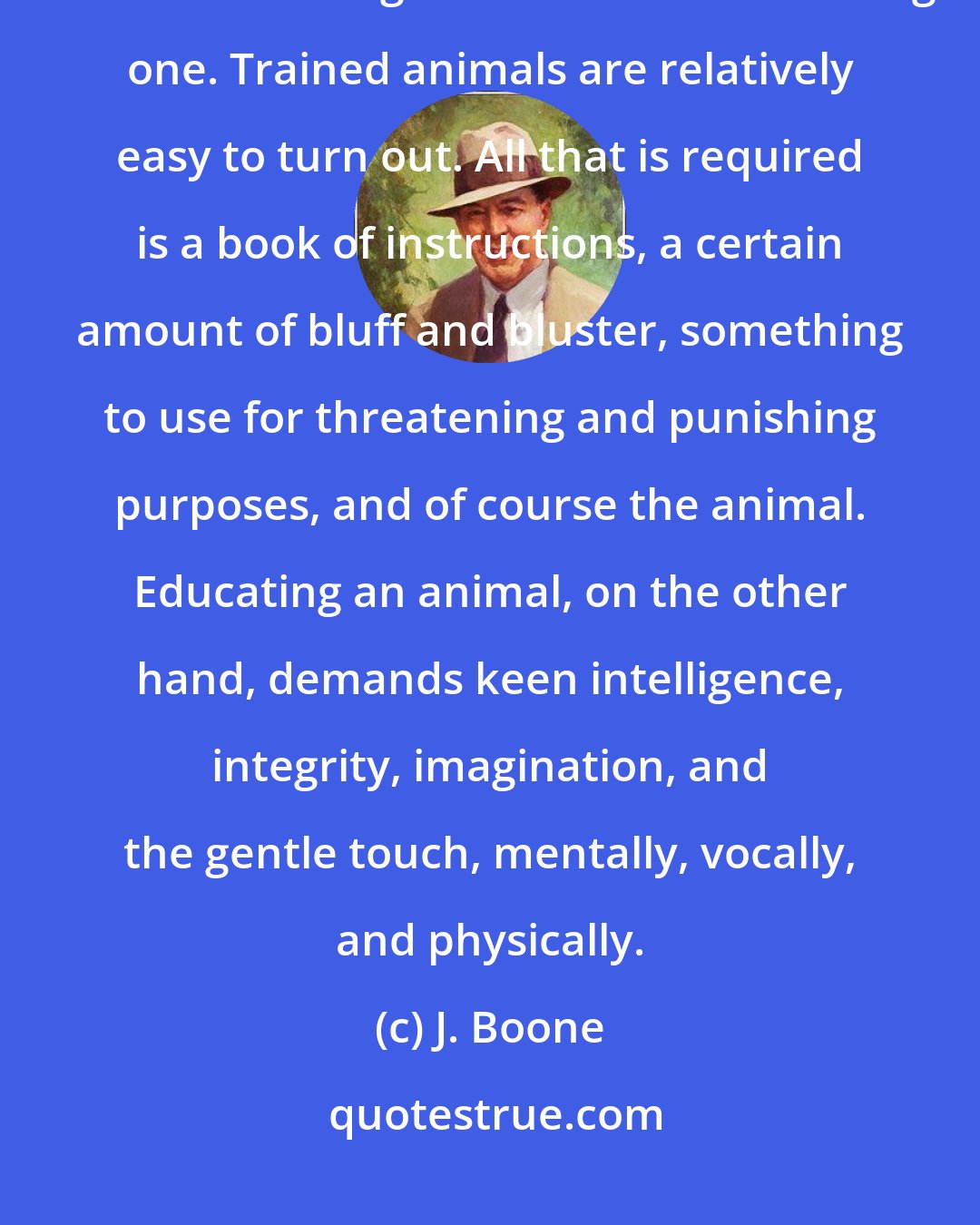 J. Boone: If you would understand this secret, you must first understand the distinction between training an animal and educating one. Trained animals are relatively easy to turn out. All that is required is a book of instructions, a certain amount of bluff and bluster, something to use for threatening and punishing purposes, and of course the animal. Educating an animal, on the other hand, demands keen intelligence, integrity, imagination, and the gentle touch, mentally, vocally, and physically.