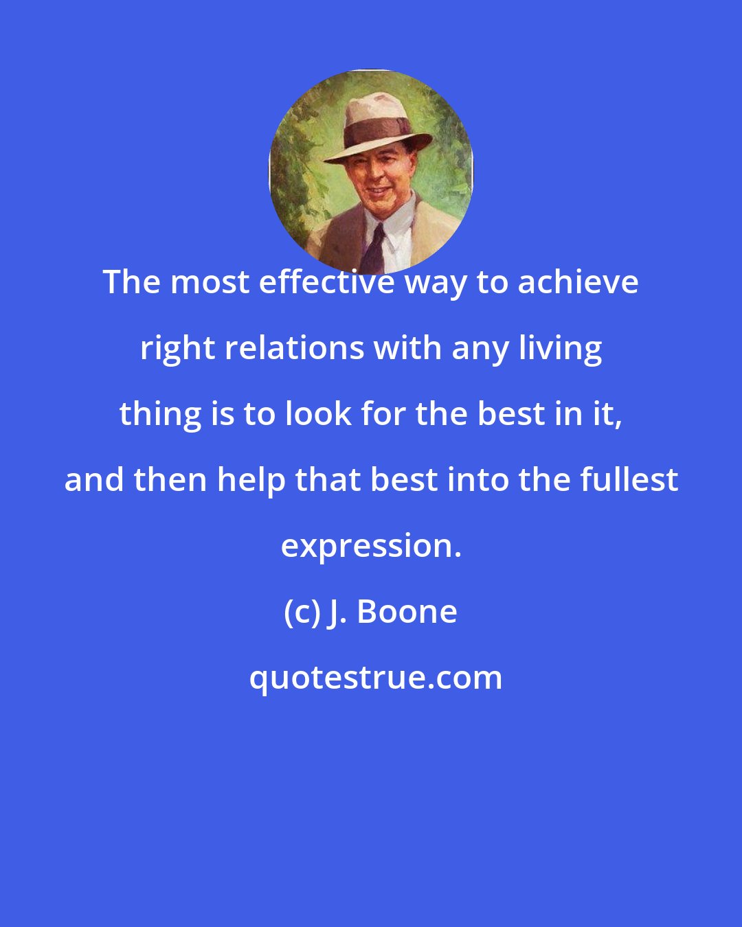 J. Boone: The most effective way to achieve right relations with any living thing is to look for the best in it, and then help that best into the fullest expression.