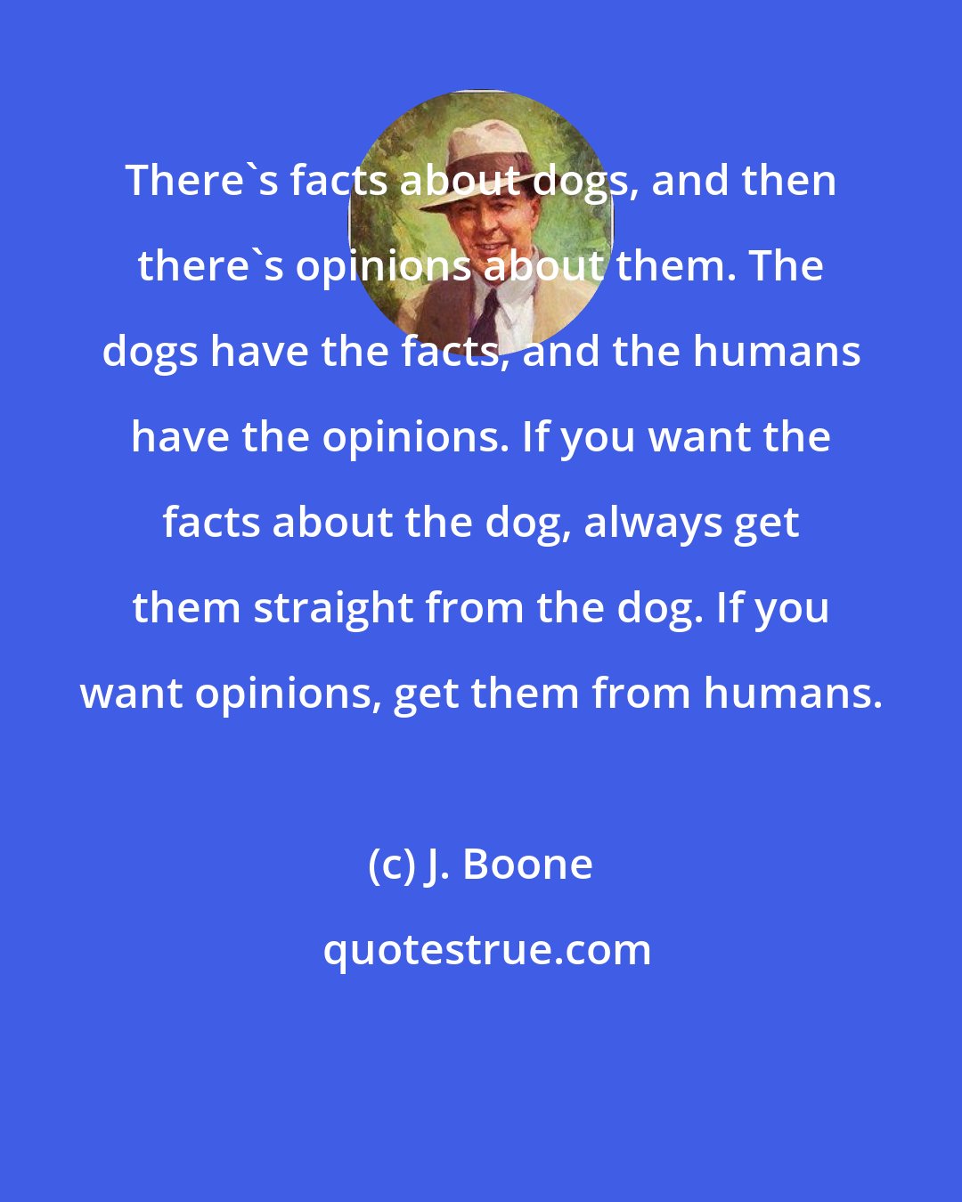 J. Boone: There's facts about dogs, and then there's opinions about them. The dogs have the facts, and the humans have the opinions. If you want the facts about the dog, always get them straight from the dog. If you want opinions, get them from humans.