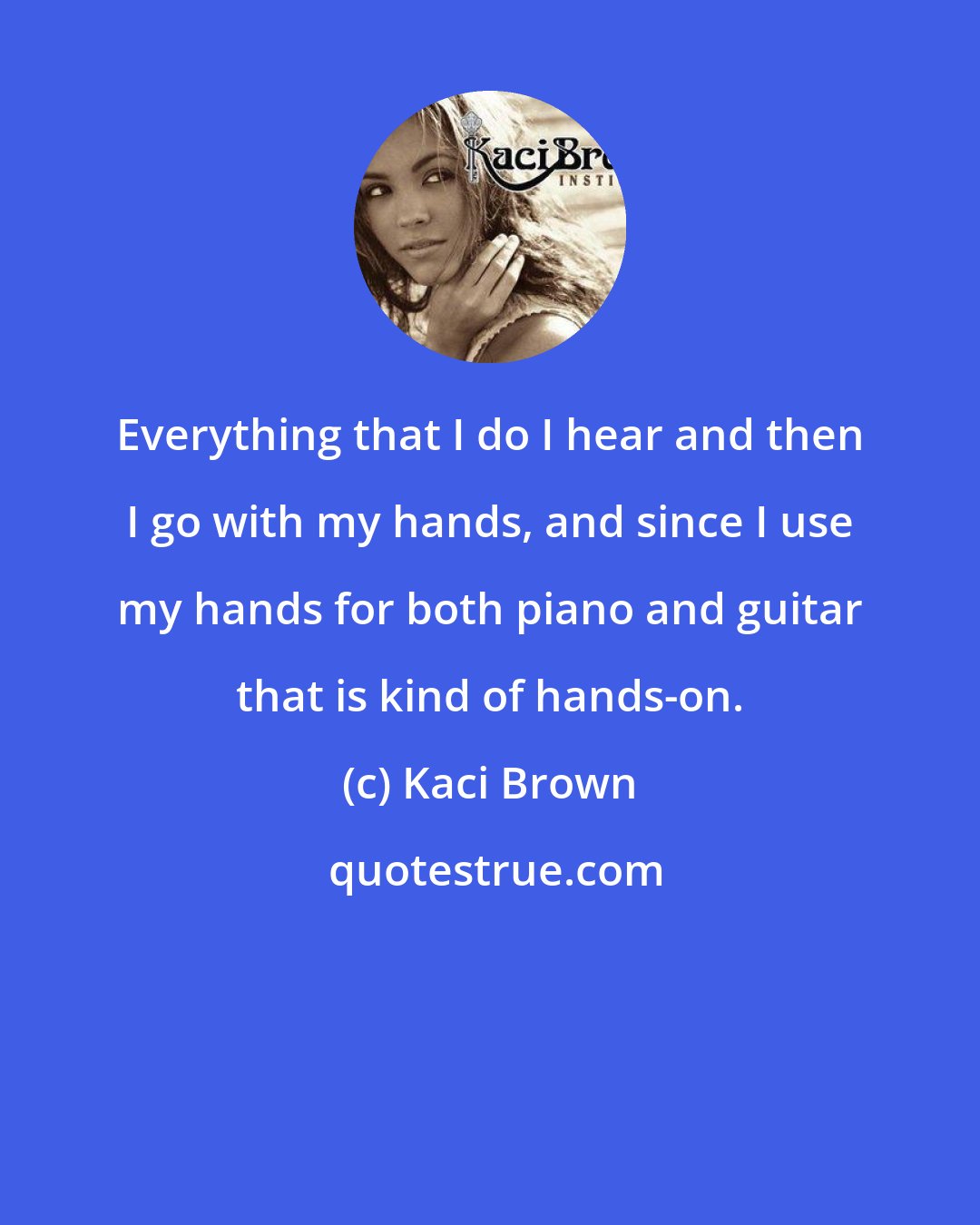 Kaci Brown: Everything that I do I hear and then I go with my hands, and since I use my hands for both piano and guitar that is kind of hands-on.