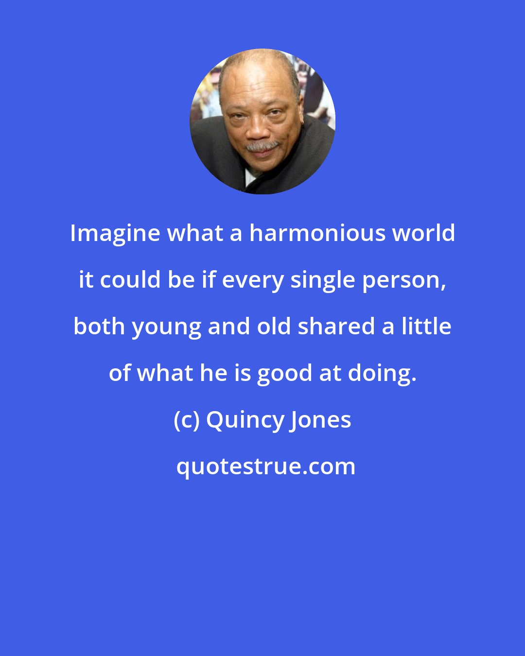 Quincy Jones: Imagine what a harmonious world it could be if every single person, both young and old shared a little of what he is good at doing.