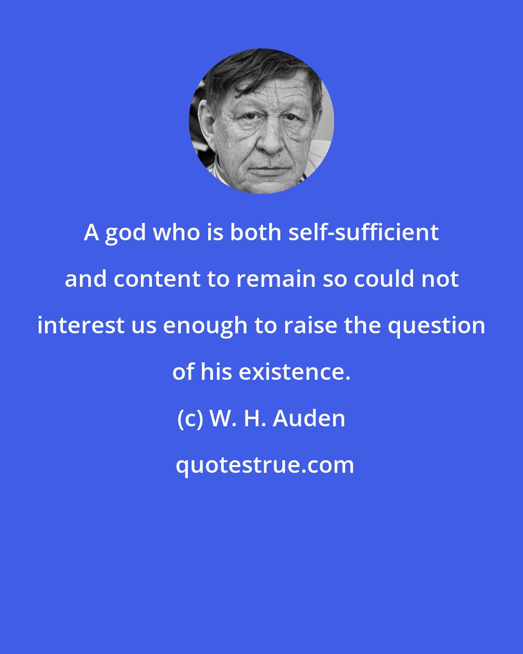 W. H. Auden: A god who is both self-sufficient and content to remain so could not interest us enough to raise the question of his existence.