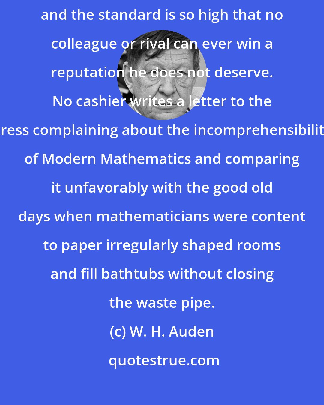 W. H. Auden: How happy is the lot of the mathematician! He is judged solely by his peers, and the standard is so high that no colleague or rival can ever win a reputation he does not deserve. No cashier writes a letter to the press complaining about the incomprehensibility of Modern Mathematics and comparing it unfavorably with the good old days when mathematicians were content to paper irregularly shaped rooms and fill bathtubs without closing the waste pipe.