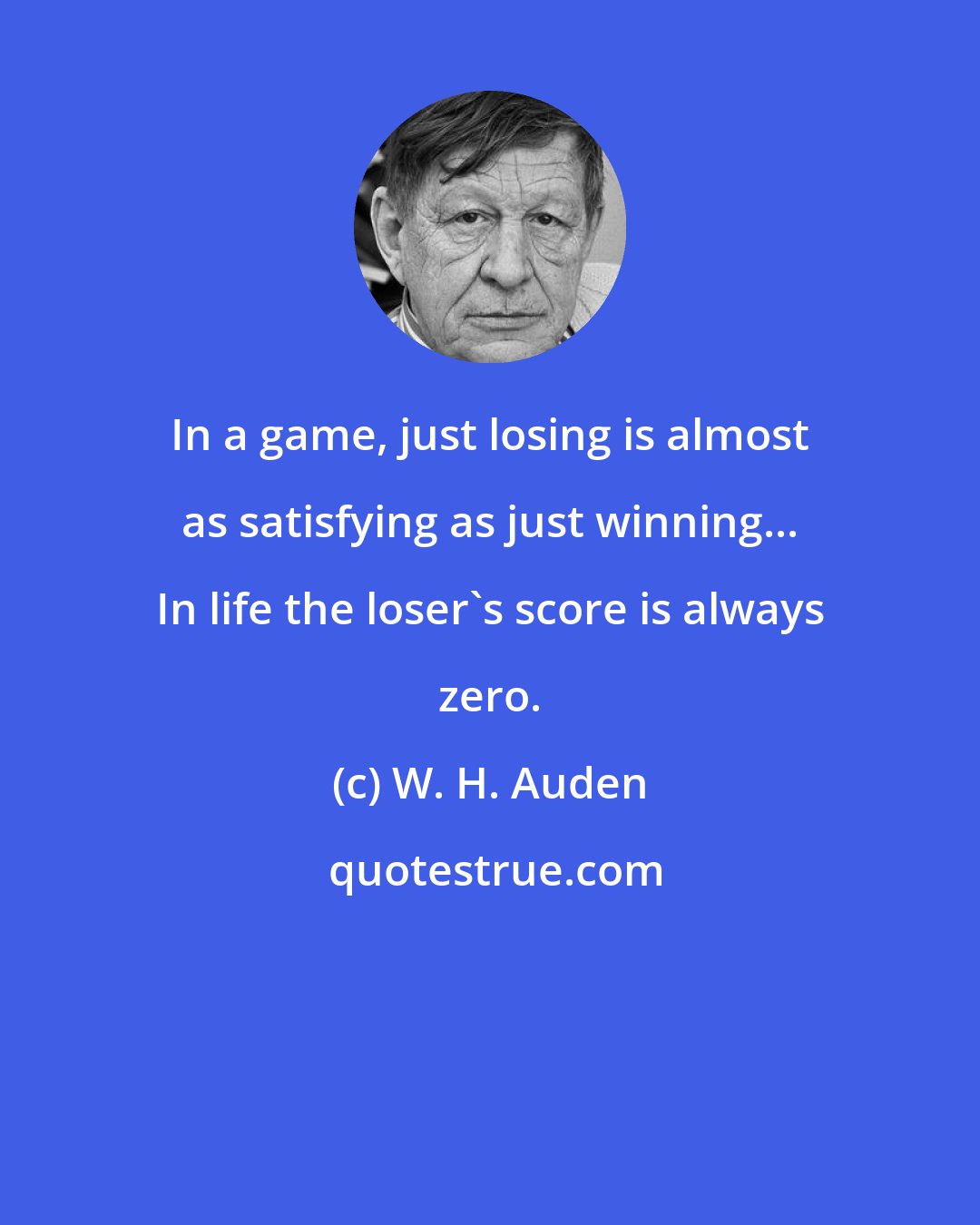 W. H. Auden: In a game, just losing is almost as satisfying as just winning... In life the loser's score is always zero.