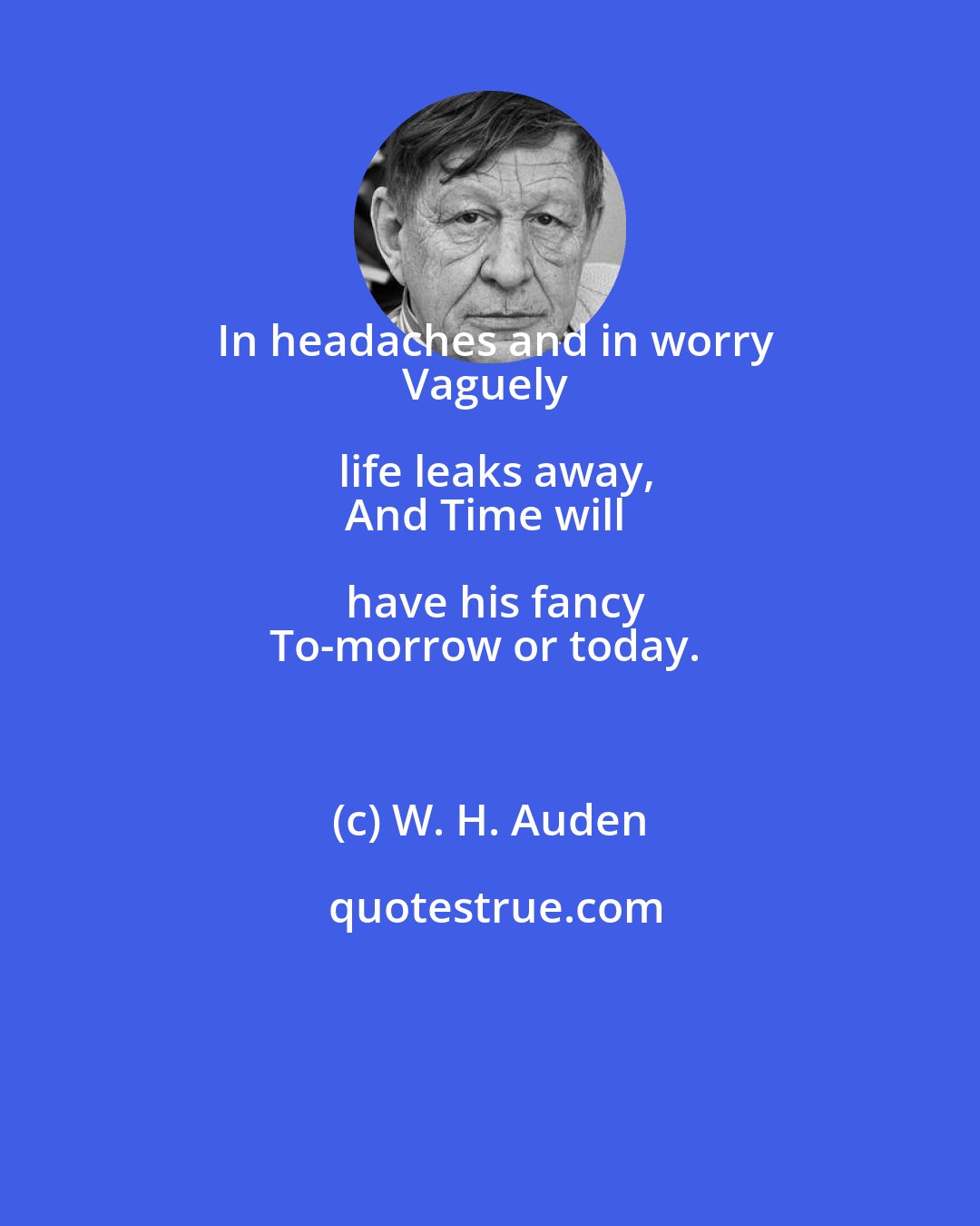 W. H. Auden: In headaches and in worry
Vaguely life leaks away,
And Time will have his fancy
To-morrow or today.
