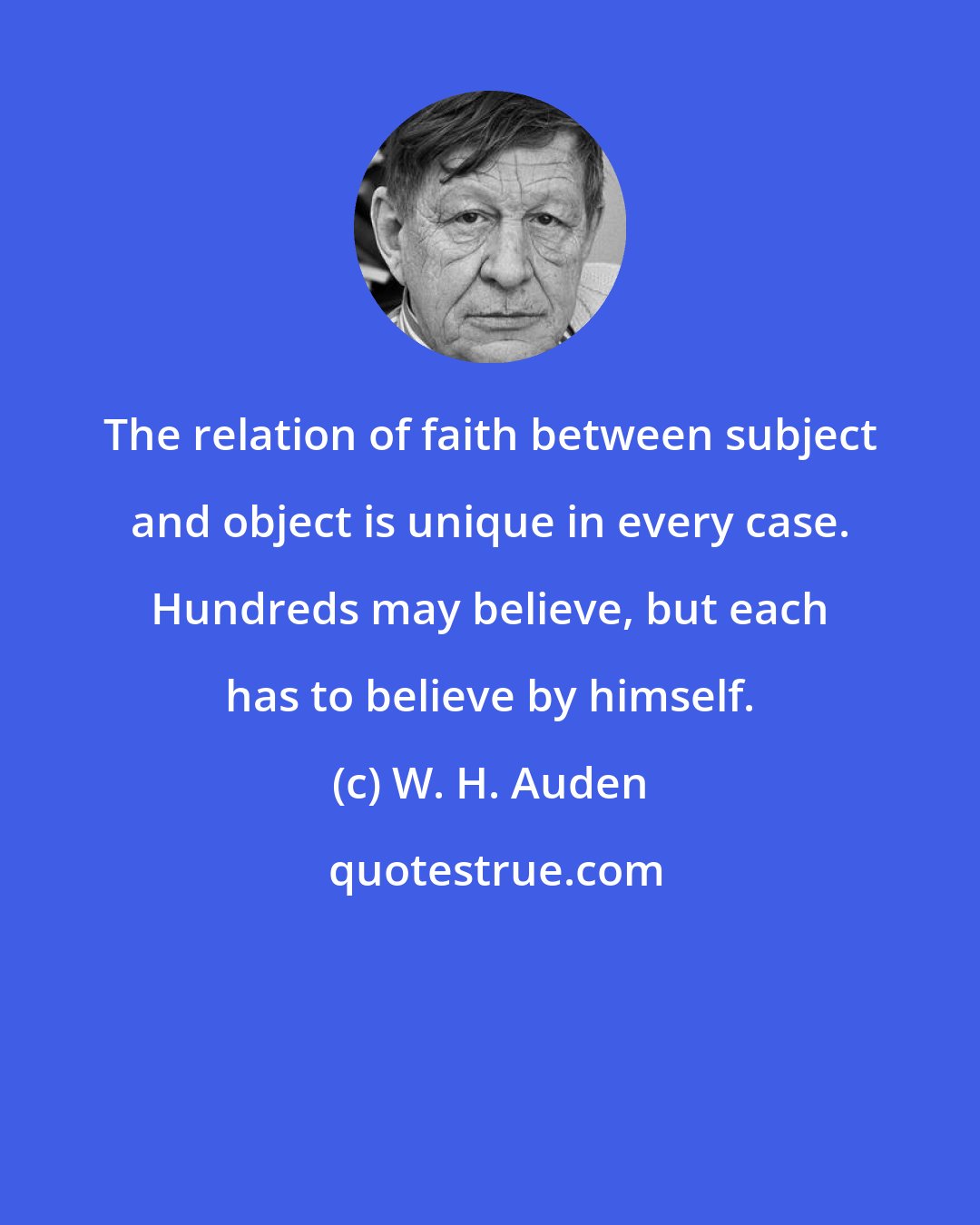 W. H. Auden: The relation of faith between subject and object is unique in every case. Hundreds may believe, but each has to believe by himself.