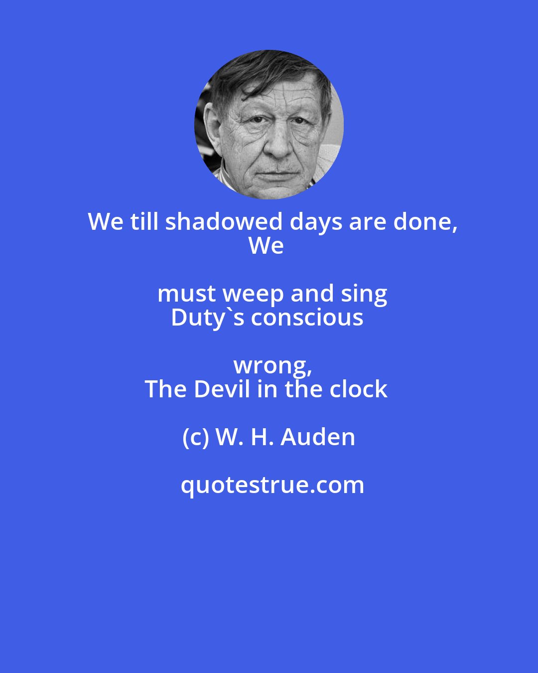 W. H. Auden: We till shadowed days are done,
We must weep and sing
Duty's conscious wrong,
The Devil in the clock