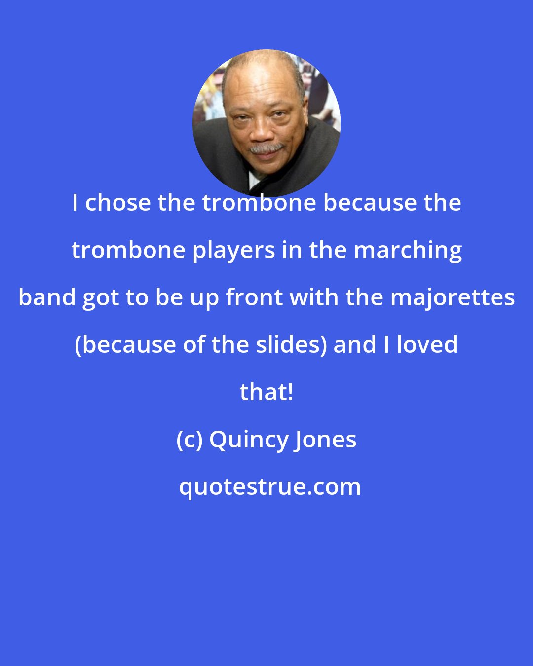 Quincy Jones: I chose the trombone because the trombone players in the marching band got to be up front with the majorettes (because of the slides) and I loved that!