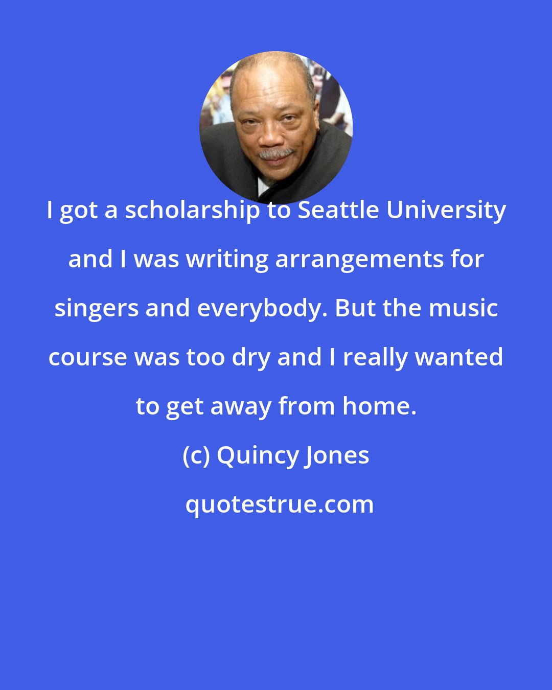 Quincy Jones: I got a scholarship to Seattle University and I was writing arrangements for singers and everybody. But the music course was too dry and I really wanted to get away from home.